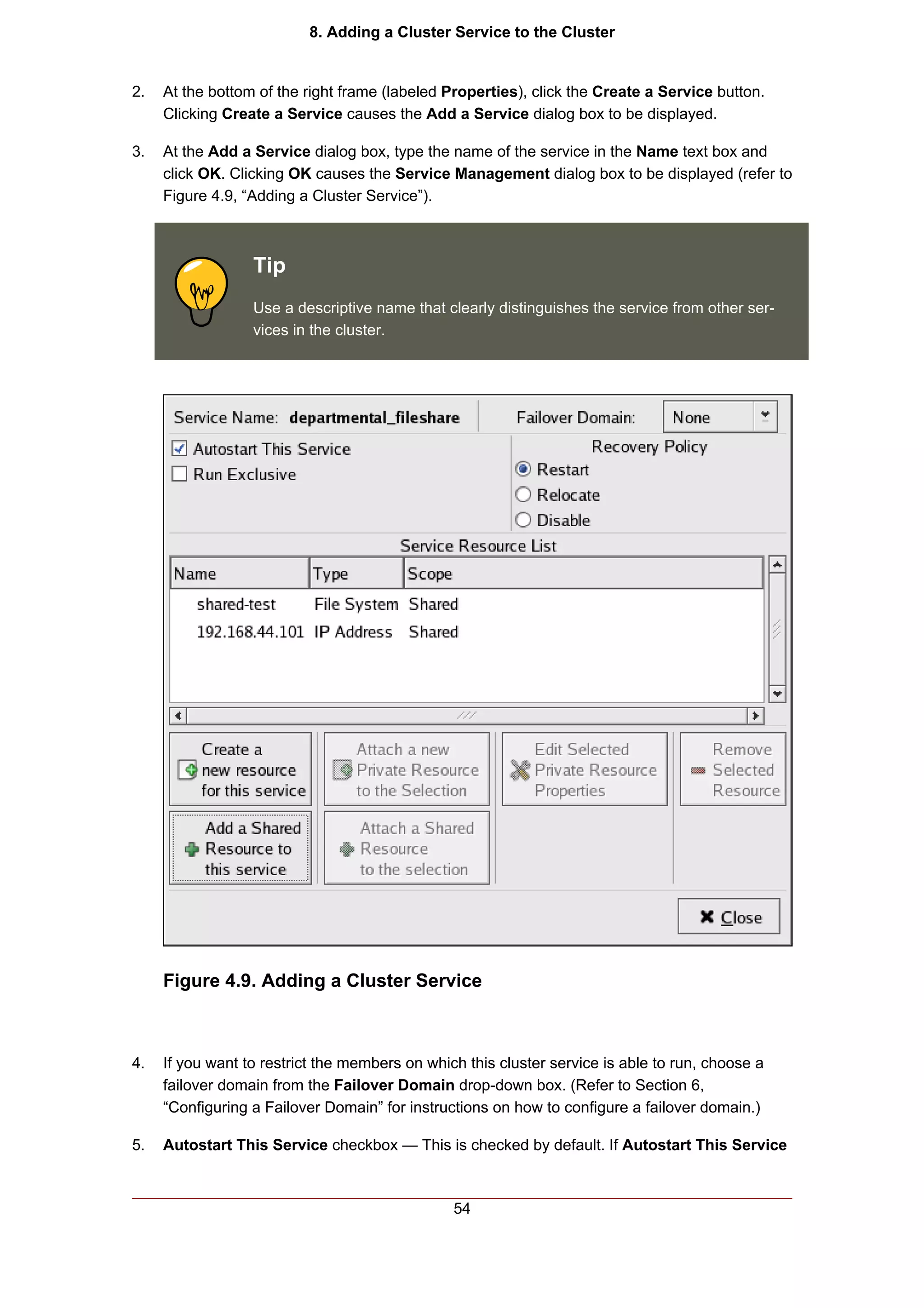8. Adding a Cluster Service to the Cluster


2.   At the bottom of the right frame (labeled Properties), click the Create a Service button.
     Clicking Create a Service causes the Add a Service dialog box to be displayed.

3.   At the Add a Service dialog box, type the name of the service in the Name text box and
     click OK. Clicking OK causes the Service Management dialog box to be displayed (refer to
     Figure 4.9, “Adding a Cluster Service”).



                  Tip
                  Use a descriptive name that clearly distinguishes the service from other ser-
                  vices in the cluster.




     Figure 4.9. Adding a Cluster Service



4.   If you want to restrict the members on which this cluster service is able to run, choose a
     failover domain from the Failover Domain drop-down box. (Refer to Section 6,
     “Configuring a Failover Domain” for instructions on how to configure a failover domain.)

5.   Autostart This Service checkbox — This is checked by default. If Autostart This Service



                                                54
 