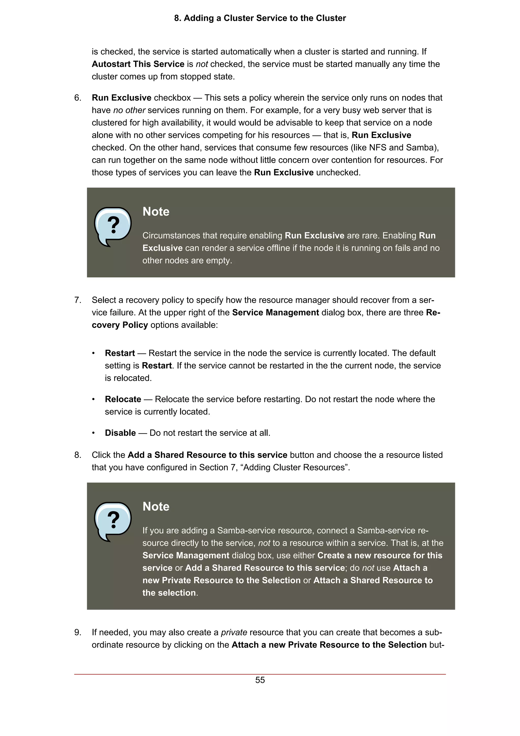 8. Adding a Cluster Service to the Cluster


     is checked, the service is started automatically when a cluster is started and running. If
     Autostart This Service is not checked, the service must be started manually any time the
     cluster comes up from stopped state.

6.   Run Exclusive checkbox — This sets a policy wherein the service only runs on nodes that
     have no other services running on them. For example, for a very busy web server that is
     clustered for high availability, it would would be advisable to keep that service on a node
     alone with no other services competing for his resources — that is, Run Exclusive
     checked. On the other hand, services that consume few resources (like NFS and Samba),
     can run together on the same node without little concern over contention for resources. For
     those types of services you can leave the Run Exclusive unchecked.



                   Note
                   Circumstances that require enabling Run Exclusive are rare. Enabling Run
                   Exclusive can render a service offline if the node it is running on fails and no
                   other nodes are empty.



7.   Select a recovery policy to specify how the resource manager should recover from a ser-
     vice failure. At the upper right of the Service Management dialog box, there are three Re-
     covery Policy options available:


     •   Restart — Restart the service in the node the service is currently located. The default
         setting is Restart. If the service cannot be restarted in the the current node, the service
         is relocated.

     •   Relocate — Relocate the service before restarting. Do not restart the node where the
         service is currently located.

     •   Disable — Do not restart the service at all.

8.   Click the Add a Shared Resource to this service button and choose the a resource listed
     that you have configured in Section 7, “Adding Cluster Resources”.



                   Note
                   If you are adding a Samba-service resource, connect a Samba-service re-
                   source directly to the service, not to a resource within a service. That is, at the
                   Service Management dialog box, use either Create a new resource for this
                   service or Add a Shared Resource to this service; do not use Attach a
                   new Private Resource to the Selection or Attach a Shared Resource to
                   the selection.



9.   If needed, you may also create a private resource that you can create that becomes a sub-
     ordinate resource by clicking on the Attach a new Private Resource to the Selection but-



                                                  55
 