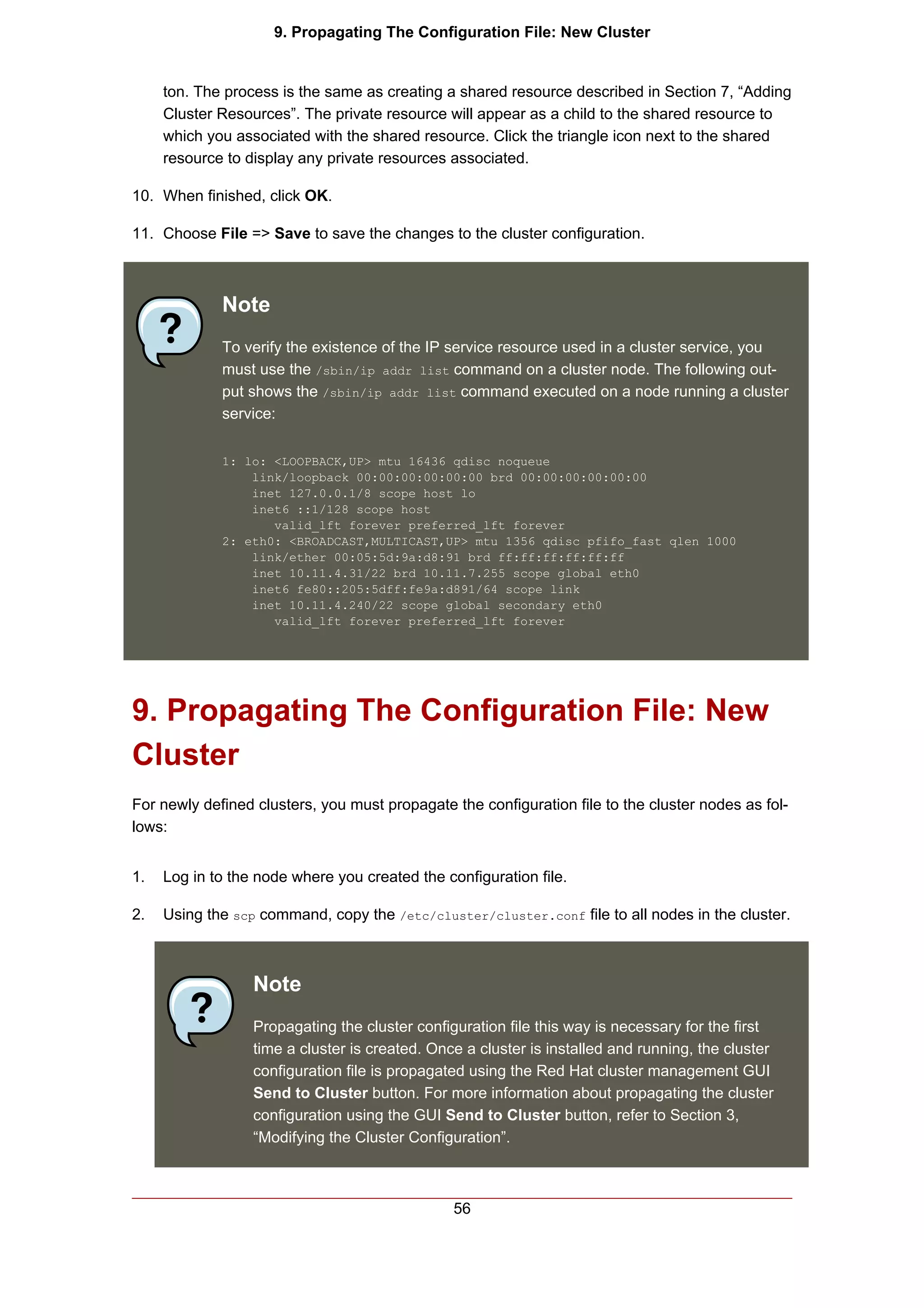 9. Propagating The Configuration File: New Cluster


     ton. The process is the same as creating a shared resource described in Section 7, “Adding
     Cluster Resources”. The private resource will appear as a child to the shared resource to
     which you associated with the shared resource. Click the triangle icon next to the shared
     resource to display any private resources associated.

10. When finished, click OK.

11. Choose File => Save to save the changes to the cluster configuration.



             Note
             To verify the existence of the IP service resource used in a cluster service, you
             must use the /sbin/ip addr list command on a cluster node. The following out-
             put shows the /sbin/ip addr list command executed on a node running a cluster
             service:

             1: lo: <LOOPBACK,UP> mtu 16436 qdisc noqueue
                 link/loopback 00:00:00:00:00:00 brd 00:00:00:00:00:00
                 inet 127.0.0.1/8 scope host lo
                 inet6 ::1/128 scope host
                    valid_lft forever preferred_lft forever
             2: eth0: <BROADCAST,MULTICAST,UP> mtu 1356 qdisc pfifo_fast qlen 1000
                 link/ether 00:05:5d:9a:d8:91 brd ff:ff:ff:ff:ff:ff
                 inet 10.11.4.31/22 brd 10.11.7.255 scope global eth0
                 inet6 fe80::205:5dff:fe9a:d891/64 scope link
                 inet 10.11.4.240/22 scope global secondary eth0
                    valid_lft forever preferred_lft forever




9. Propagating The Configuration File: New
Cluster
For newly defined clusters, you must propagate the configuration file to the cluster nodes as fol-
lows:


1.   Log in to the node where you created the configuration file.

2.   Using the scp command, copy the /etc/cluster/cluster.conf file to all nodes in the cluster.



                  Note
                  Propagating the cluster configuration file this way is necessary for the first
                  time a cluster is created. Once a cluster is installed and running, the cluster
                  configuration file is propagated using the Red Hat cluster management GUI
                  Send to Cluster button. For more information about propagating the cluster
                  configuration using the GUI Send to Cluster button, refer to Section 3,
                  “Modifying the Cluster Configuration”.



                                                56
 