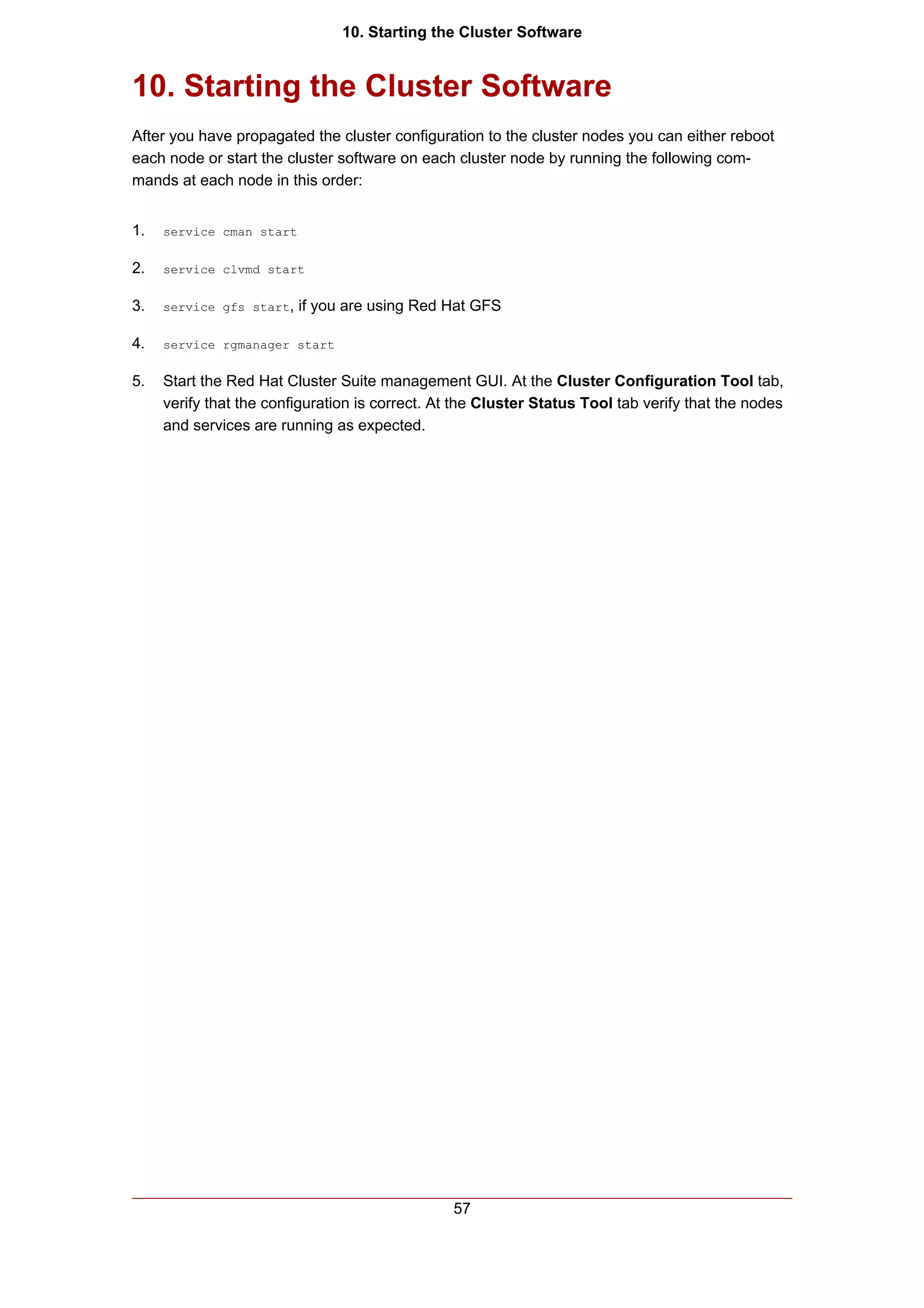 10. Starting the Cluster Software


10. Starting the Cluster Software
After you have propagated the cluster configuration to the cluster nodes you can either reboot
each node or start the cluster software on each cluster node by running the following com-
mands at each node in this order:


1.   service cman start


2.   service clvmd start


3.   service gfs start,   if you are using Red Hat GFS

4.   service rgmanager start


5.   Start the Red Hat Cluster Suite management GUI. At the Cluster Configuration Tool tab,
     verify that the configuration is correct. At the Cluster Status Tool tab verify that the nodes
     and services are running as expected.




                                                 57
 