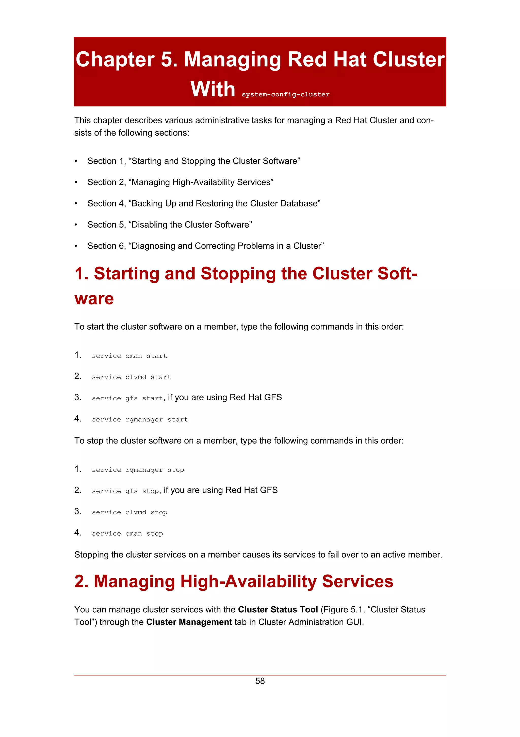 Chapter 5. Managing Red Hat Cluster
           With                              system-config-cluster


This chapter describes various administrative tasks for managing a Red Hat Cluster and con-
sists of the following sections:


•    Section 1, “Starting and Stopping the Cluster Software”

•    Section 2, “Managing High-Availability Services”

•    Section 4, “Backing Up and Restoring the Cluster Database”

•    Section 5, “Disabling the Cluster Software”

•    Section 6, “Diagnosing and Correcting Problems in a Cluster”


1. Starting and Stopping the Cluster Soft-
ware
To start the cluster software on a member, type the following commands in this order:


1.    service cman start


2.    service clvmd start


3.    service gfs start,   if you are using Red Hat GFS

4.    service rgmanager start


To stop the cluster software on a member, type the following commands in this order:


1.    service rgmanager stop


2.    service gfs stop,   if you are using Red Hat GFS

3.    service clvmd stop


4.    service cman stop


Stopping the cluster services on a member causes its services to fail over to an active member.


2. Managing High-Availability Services
You can manage cluster services with the Cluster Status Tool (Figure 5.1, “Cluster Status
Tool”) through the Cluster Management tab in Cluster Administration GUI.




                                                   58
 