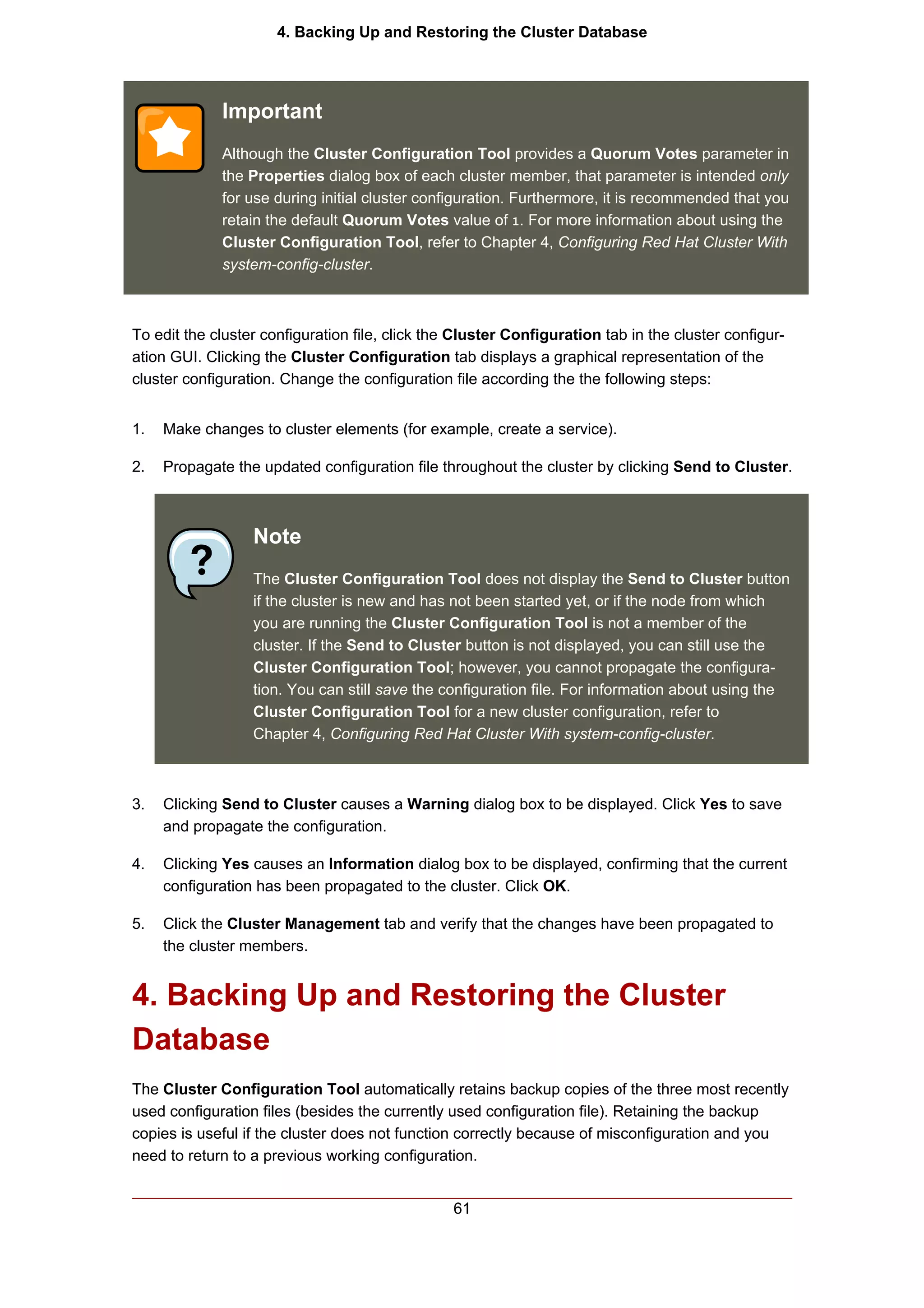 4. Backing Up and Restoring the Cluster Database




             Important
             Although the Cluster Configuration Tool provides a Quorum Votes parameter in
             the Properties dialog box of each cluster member, that parameter is intended only
             for use during initial cluster configuration. Furthermore, it is recommended that you
             retain the default Quorum Votes value of 1. For more information about using the
             Cluster Configuration Tool, refer to Chapter 4, Configuring Red Hat Cluster With
             system-config-cluster.



To edit the cluster configuration file, click the Cluster Configuration tab in the cluster configur-
ation GUI. Clicking the Cluster Configuration tab displays a graphical representation of the
cluster configuration. Change the configuration file according the the following steps:


1.   Make changes to cluster elements (for example, create a service).

2.   Propagate the updated configuration file throughout the cluster by clicking Send to Cluster.



                  Note
                  The Cluster Configuration Tool does not display the Send to Cluster button
                  if the cluster is new and has not been started yet, or if the node from which
                  you are running the Cluster Configuration Tool is not a member of the
                  cluster. If the Send to Cluster button is not displayed, you can still use the
                  Cluster Configuration Tool; however, you cannot propagate the configura-
                  tion. You can still save the configuration file. For information about using the
                  Cluster Configuration Tool for a new cluster configuration, refer to
                  Chapter 4, Configuring Red Hat Cluster With system-config-cluster.



3.   Clicking Send to Cluster causes a Warning dialog box to be displayed. Click Yes to save
     and propagate the configuration.

4.   Clicking Yes causes an Information dialog box to be displayed, confirming that the current
     configuration has been propagated to the cluster. Click OK.

5.   Click the Cluster Management tab and verify that the changes have been propagated to
     the cluster members.


4. Backing Up and Restoring the Cluster
Database
The Cluster Configuration Tool automatically retains backup copies of the three most recently
used configuration files (besides the currently used configuration file). Retaining the backup
copies is useful if the cluster does not function correctly because of misconfiguration and you
need to return to a previous working configuration.


                                                 61
 