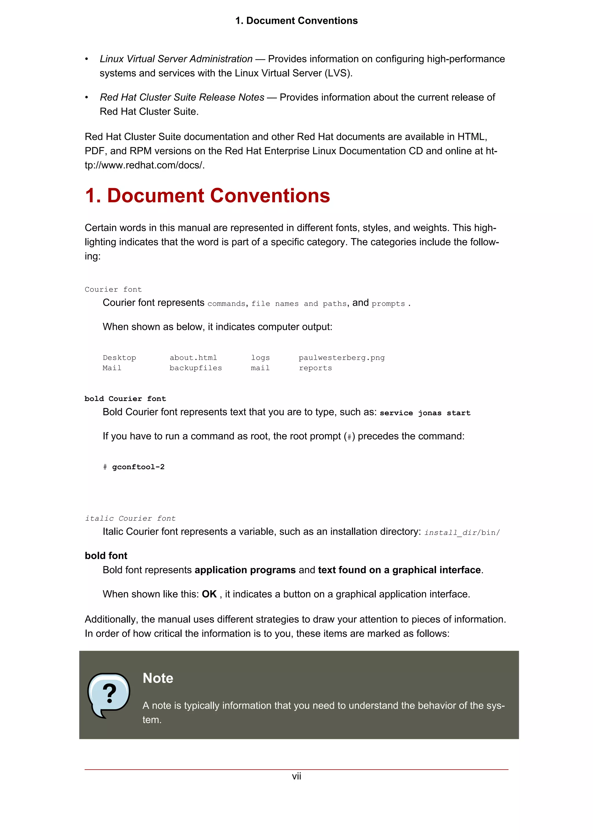 1. Document Conventions


•   Linux Virtual Server Administration — Provides information on configuring high-performance
    systems and services with the Linux Virtual Server (LVS).

•   Red Hat Cluster Suite Release Notes — Provides information about the current release of
    Red Hat Cluster Suite.

Red Hat Cluster Suite documentation and other Red Hat documents are available in HTML,
PDF, and RPM versions on the Red Hat Enterprise Linux Documentation CD and online at ht-
tp://www.redhat.com/docs/.


1. Document Conventions
Certain words in this manual are represented in different fonts, styles, and weights. This high-
lighting indicates that the word is part of a specific category. The categories include the follow-
ing:


Courier font
    Courier font represents commands, file names and paths, and prompts .

    When shown as below, it indicates computer output:

    Desktop          about.html         logs       paulwesterberg.png
    Mail             backupfiles        mail       reports


bold Courier font
    Bold Courier font represents text that you are to type, such as: service jonas start

    If you have to run a command as root, the root prompt (#) precedes the command:

    # gconftool-2




italic Courier font
    Italic Courier font represents a variable, such as an installation directory: install_dir/bin/

bold font
   Bold font represents application programs and text found on a graphical interface.

    When shown like this: OK , it indicates a button on a graphical application interface.

Additionally, the manual uses different strategies to draw your attention to pieces of information.
In order of how critical the information is to you, these items are marked as follows:



               Note
               A note is typically information that you need to understand the behavior of the sys-
               tem.




                                                 vii
 
