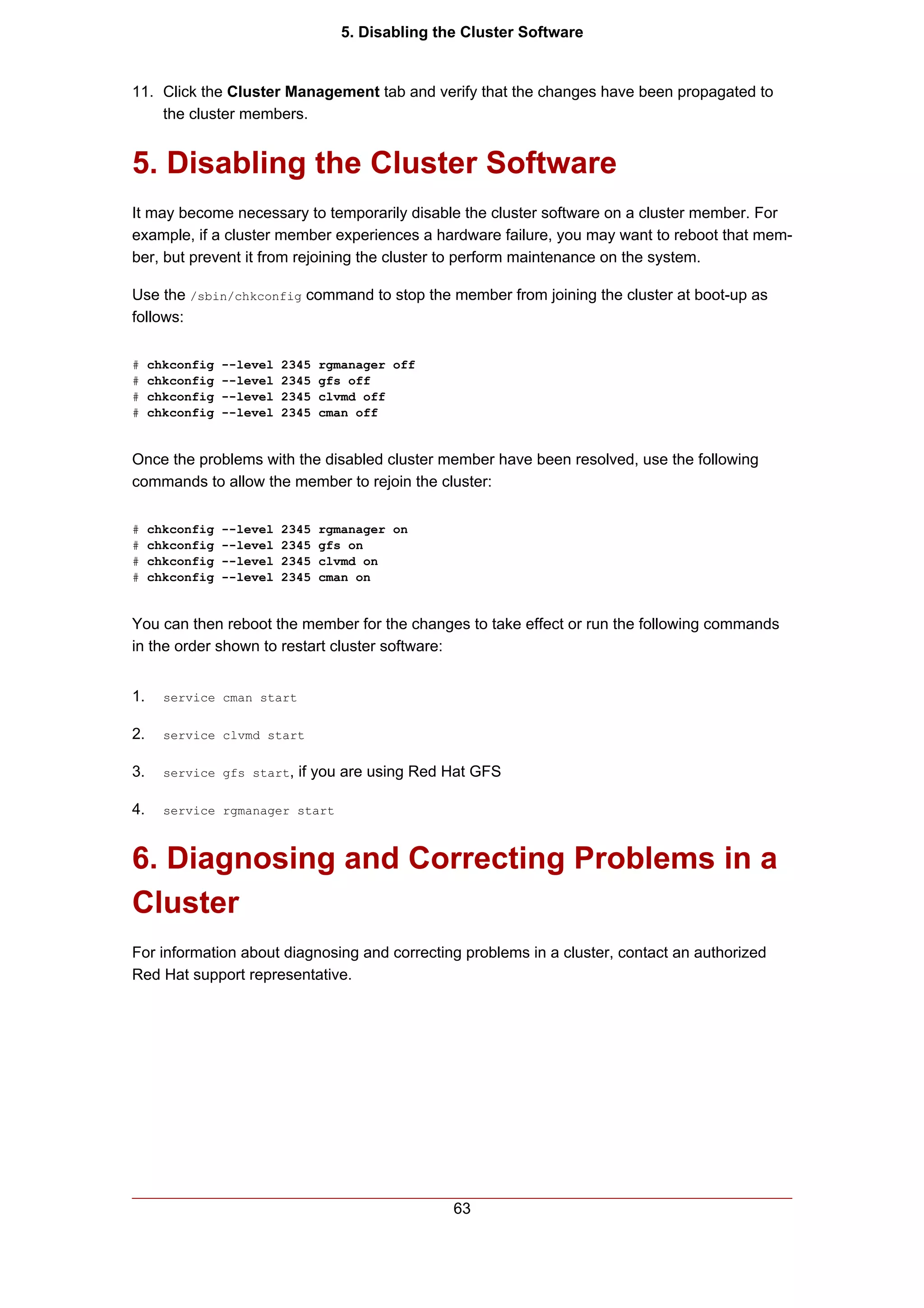5. Disabling the Cluster Software


11. Click the Cluster Management tab and verify that the changes have been propagated to
    the cluster members.


5. Disabling the Cluster Software
It may become necessary to temporarily disable the cluster software on a cluster member. For
example, if a cluster member experiences a hardware failure, you may want to reboot that mem-
ber, but prevent it from rejoining the cluster to perform maintenance on the system.

Use the /sbin/chkconfig command to stop the member from joining the cluster at boot-up as
follows:

#    chkconfig   --level   2345   rgmanager off
#    chkconfig   --level   2345   gfs off
#    chkconfig   --level   2345   clvmd off
#    chkconfig   --level   2345   cman off


Once the problems with the disabled cluster member have been resolved, use the following
commands to allow the member to rejoin the cluster:

#    chkconfig   --level   2345   rgmanager on
#    chkconfig   --level   2345   gfs on
#    chkconfig   --level   2345   clvmd on
#    chkconfig   --level   2345   cman on


You can then reboot the member for the changes to take effect or run the following commands
in the order shown to restart cluster software:


1.     service cman start


2.     service clvmd start


3.     service gfs start,    if you are using Red Hat GFS

4.     service rgmanager start



6. Diagnosing and Correcting Problems in a
Cluster
For information about diagnosing and correcting problems in a cluster, contact an authorized
Red Hat support representative.




                                                    63
 
