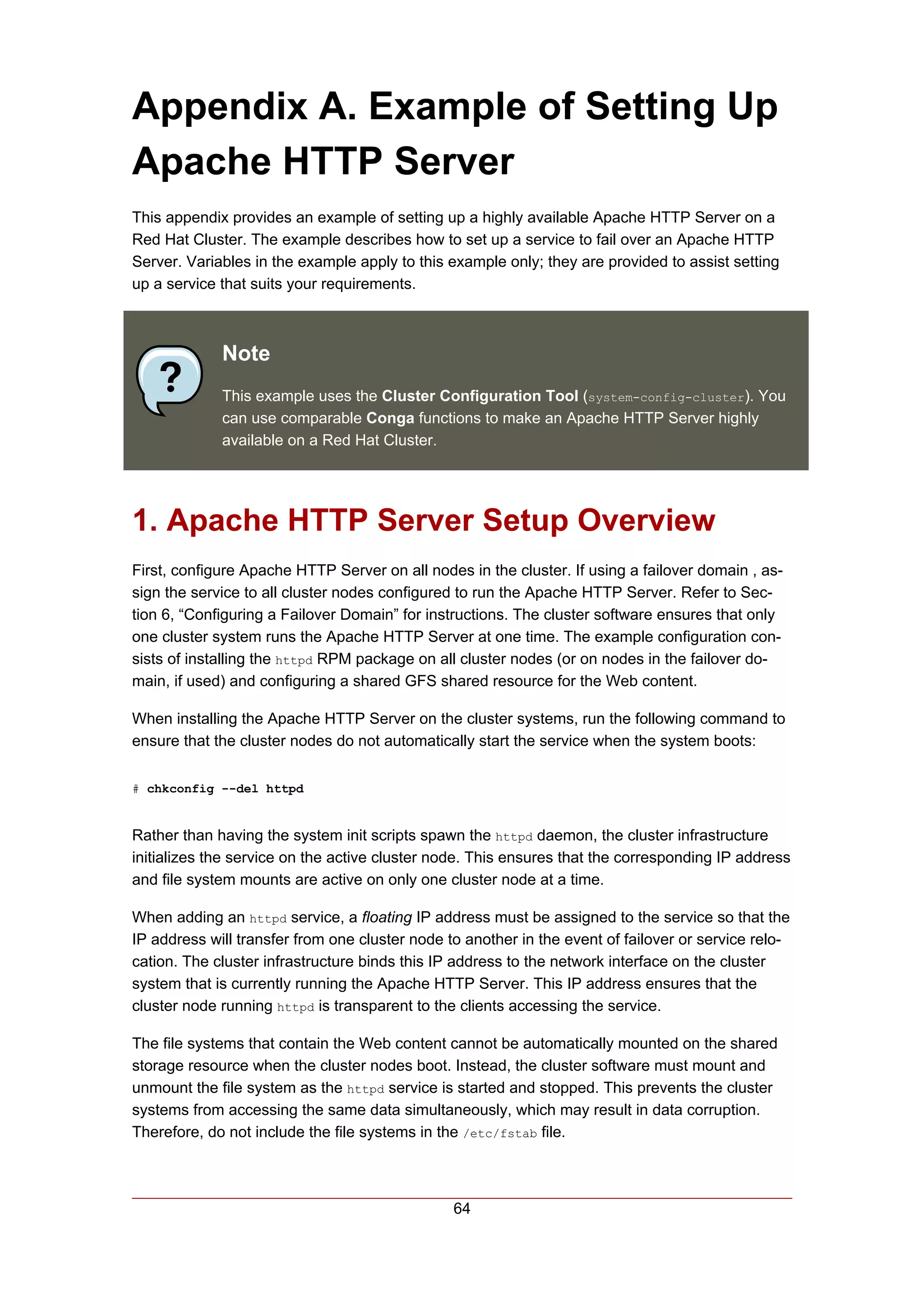 Appendix A. Example of Setting Up
Apache HTTP Server
This appendix provides an example of setting up a highly available Apache HTTP Server on a
Red Hat Cluster. The example describes how to set up a service to fail over an Apache HTTP
Server. Variables in the example apply to this example only; they are provided to assist setting
up a service that suits your requirements.



             Note
             This example uses the Cluster Configuration Tool (system-config-cluster). You
             can use comparable Conga functions to make an Apache HTTP Server highly
             available on a Red Hat Cluster.




1. Apache HTTP Server Setup Overview
First, configure Apache HTTP Server on all nodes in the cluster. If using a failover domain , as-
sign the service to all cluster nodes configured to run the Apache HTTP Server. Refer to Sec-
tion 6, “Configuring a Failover Domain” for instructions. The cluster software ensures that only
one cluster system runs the Apache HTTP Server at one time. The example configuration con-
sists of installing the httpd RPM package on all cluster nodes (or on nodes in the failover do-
main, if used) and configuring a shared GFS shared resource for the Web content.

When installing the Apache HTTP Server on the cluster systems, run the following command to
ensure that the cluster nodes do not automatically start the service when the system boots:

# chkconfig --del httpd


Rather than having the system init scripts spawn the httpd daemon, the cluster infrastructure
initializes the service on the active cluster node. This ensures that the corresponding IP address
and file system mounts are active on only one cluster node at a time.

When adding an httpd service, a floating IP address must be assigned to the service so that the
IP address will transfer from one cluster node to another in the event of failover or service relo-
cation. The cluster infrastructure binds this IP address to the network interface on the cluster
system that is currently running the Apache HTTP Server. This IP address ensures that the
cluster node running httpd is transparent to the clients accessing the service.

The file systems that contain the Web content cannot be automatically mounted on the shared
storage resource when the cluster nodes boot. Instead, the cluster software must mount and
unmount the file system as the httpd service is started and stopped. This prevents the cluster
systems from accessing the same data simultaneously, which may result in data corruption.
Therefore, do not include the file systems in the /etc/fstab file.



                                                64
 