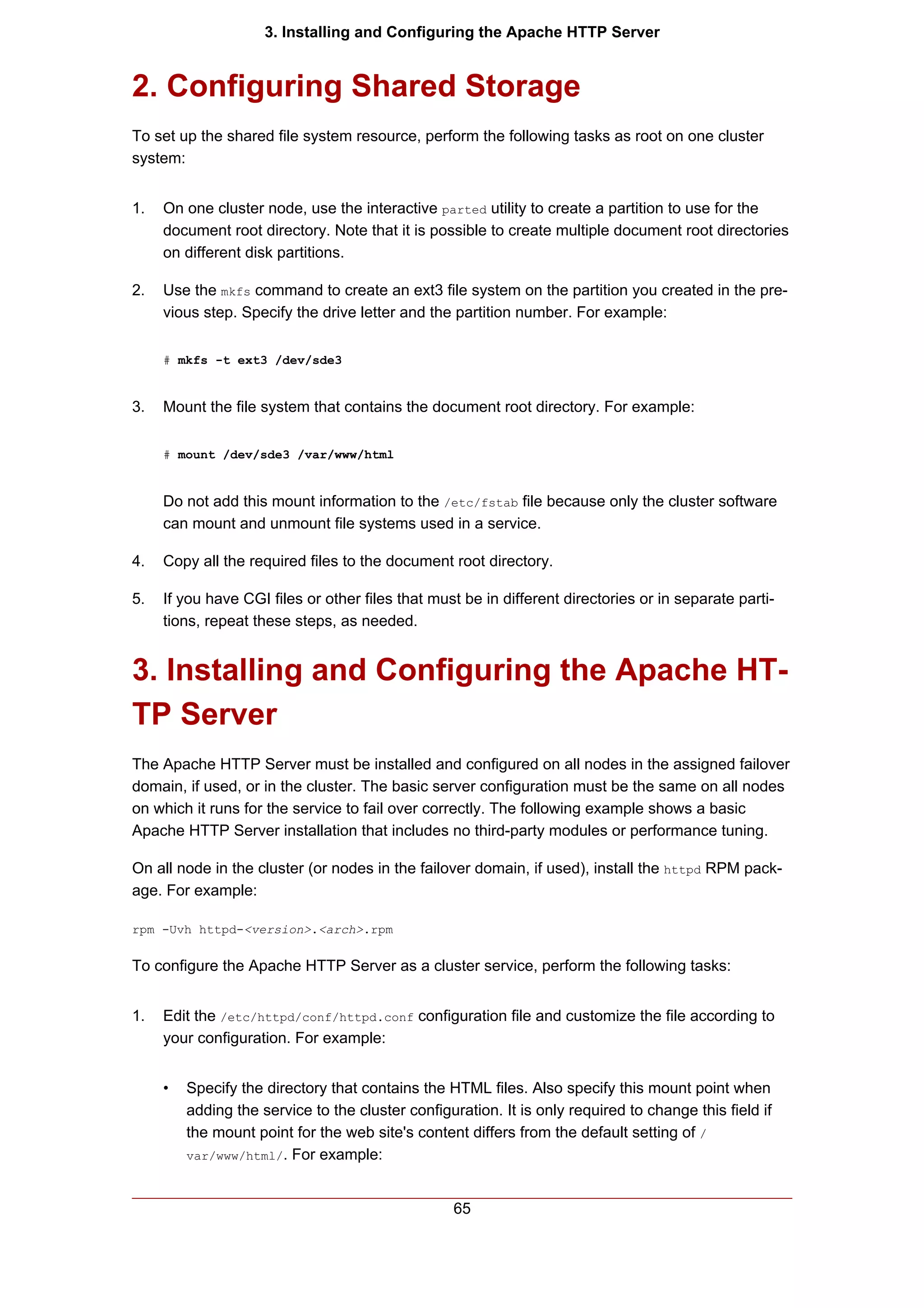 3. Installing and Configuring the Apache HTTP Server


2. Configuring Shared Storage
To set up the shared file system resource, perform the following tasks as root on one cluster
system:


1.   On one cluster node, use the interactive parted utility to create a partition to use for the
     document root directory. Note that it is possible to create multiple document root directories
     on different disk partitions.

2.   Use the mkfs command to create an ext3 file system on the partition you created in the pre-
     vious step. Specify the drive letter and the partition number. For example:

     # mkfs -t ext3 /dev/sde3


3.   Mount the file system that contains the document root directory. For example:

     # mount /dev/sde3 /var/www/html


     Do not add this mount information to the /etc/fstab file because only the cluster software
     can mount and unmount file systems used in a service.

4.   Copy all the required files to the document root directory.

5.   If you have CGI files or other files that must be in different directories or in separate parti-
     tions, repeat these steps, as needed.


3. Installing and Configuring the Apache HT-
TP Server
The Apache HTTP Server must be installed and configured on all nodes in the assigned failover
domain, if used, or in the cluster. The basic server configuration must be the same on all nodes
on which it runs for the service to fail over correctly. The following example shows a basic
Apache HTTP Server installation that includes no third-party modules or performance tuning.

On all node in the cluster (or nodes in the failover domain, if used), install the httpd RPM pack-
age. For example:

rpm -Uvh httpd-<version>.<arch>.rpm


To configure the Apache HTTP Server as a cluster service, perform the following tasks:


1.   Edit the /etc/httpd/conf/httpd.conf configuration file and customize the file according to
     your configuration. For example:


     •   Specify the directory that contains the HTML files. Also specify this mount point when
         adding the service to the cluster configuration. It is only required to change this field if
         the mount point for the web site's content differs from the default setting of /
         var/www/html/. For example:



                                                  65
 