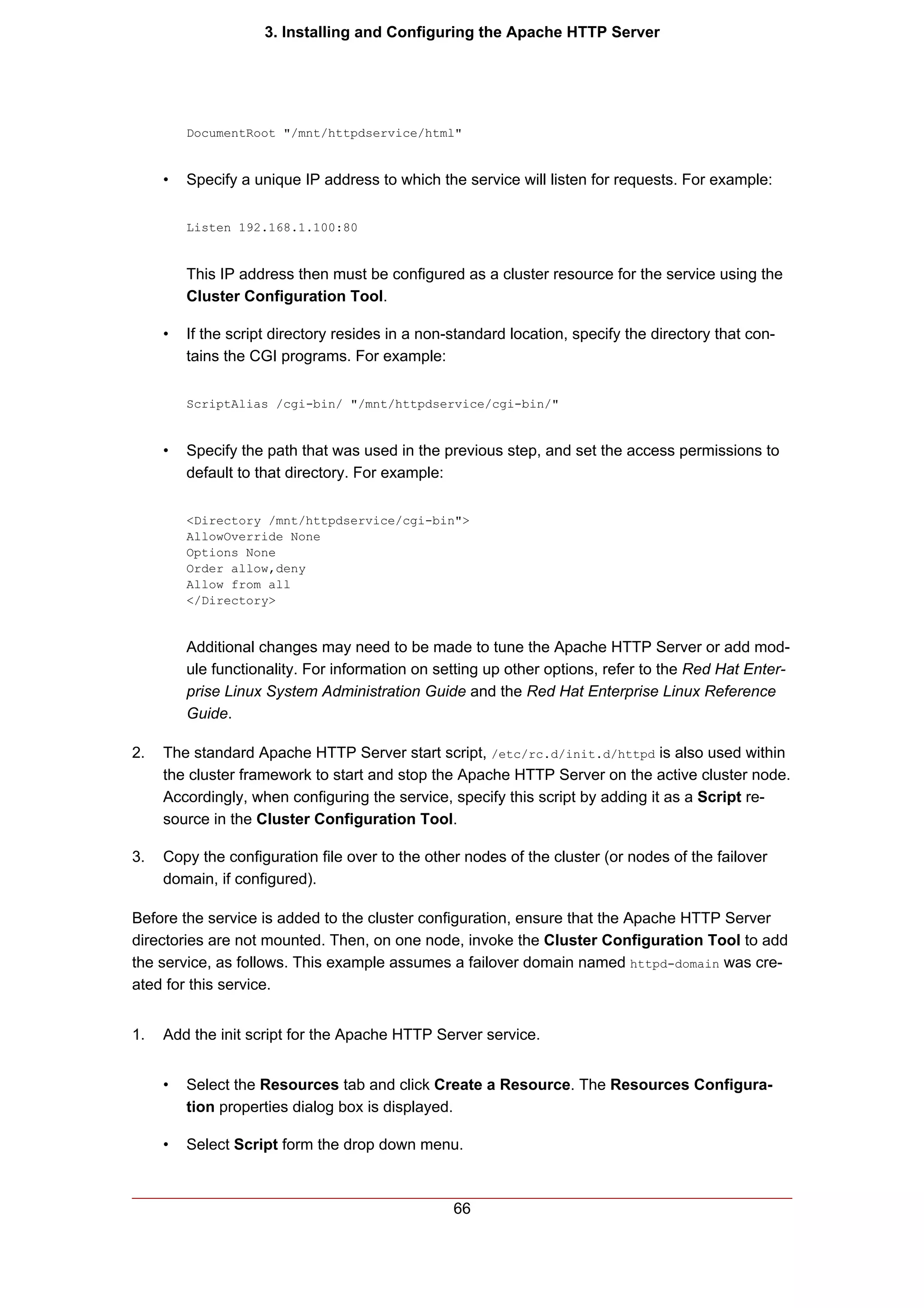 3. Installing and Configuring the Apache HTTP Server




         DocumentRoot "/mnt/httpdservice/html"


     •   Specify a unique IP address to which the service will listen for requests. For example:

         Listen 192.168.1.100:80


         This IP address then must be configured as a cluster resource for the service using the
         Cluster Configuration Tool.

     •   If the script directory resides in a non-standard location, specify the directory that con-
         tains the CGI programs. For example:

         ScriptAlias /cgi-bin/ "/mnt/httpdservice/cgi-bin/"


     •   Specify the path that was used in the previous step, and set the access permissions to
         default to that directory. For example:

         <Directory /mnt/httpdservice/cgi-bin">
         AllowOverride None
         Options None
         Order allow,deny
         Allow from all
         </Directory>


         Additional changes may need to be made to tune the Apache HTTP Server or add mod-
         ule functionality. For information on setting up other options, refer to the Red Hat Enter-
         prise Linux System Administration Guide and the Red Hat Enterprise Linux Reference
         Guide.

2.   The standard Apache HTTP Server start script, /etc/rc.d/init.d/httpd is also used within
     the cluster framework to start and stop the Apache HTTP Server on the active cluster node.
     Accordingly, when configuring the service, specify this script by adding it as a Script re-
     source in the Cluster Configuration Tool.

3.   Copy the configuration file over to the other nodes of the cluster (or nodes of the failover
     domain, if configured).

Before the service is added to the cluster configuration, ensure that the Apache HTTP Server
directories are not mounted. Then, on one node, invoke the Cluster Configuration Tool to add
the service, as follows. This example assumes a failover domain named httpd-domain was cre-
ated for this service.


1.   Add the init script for the Apache HTTP Server service.


     •   Select the Resources tab and click Create a Resource. The Resources Configura-
         tion properties dialog box is displayed.

     •   Select Script form the drop down menu.



                                                  66
 