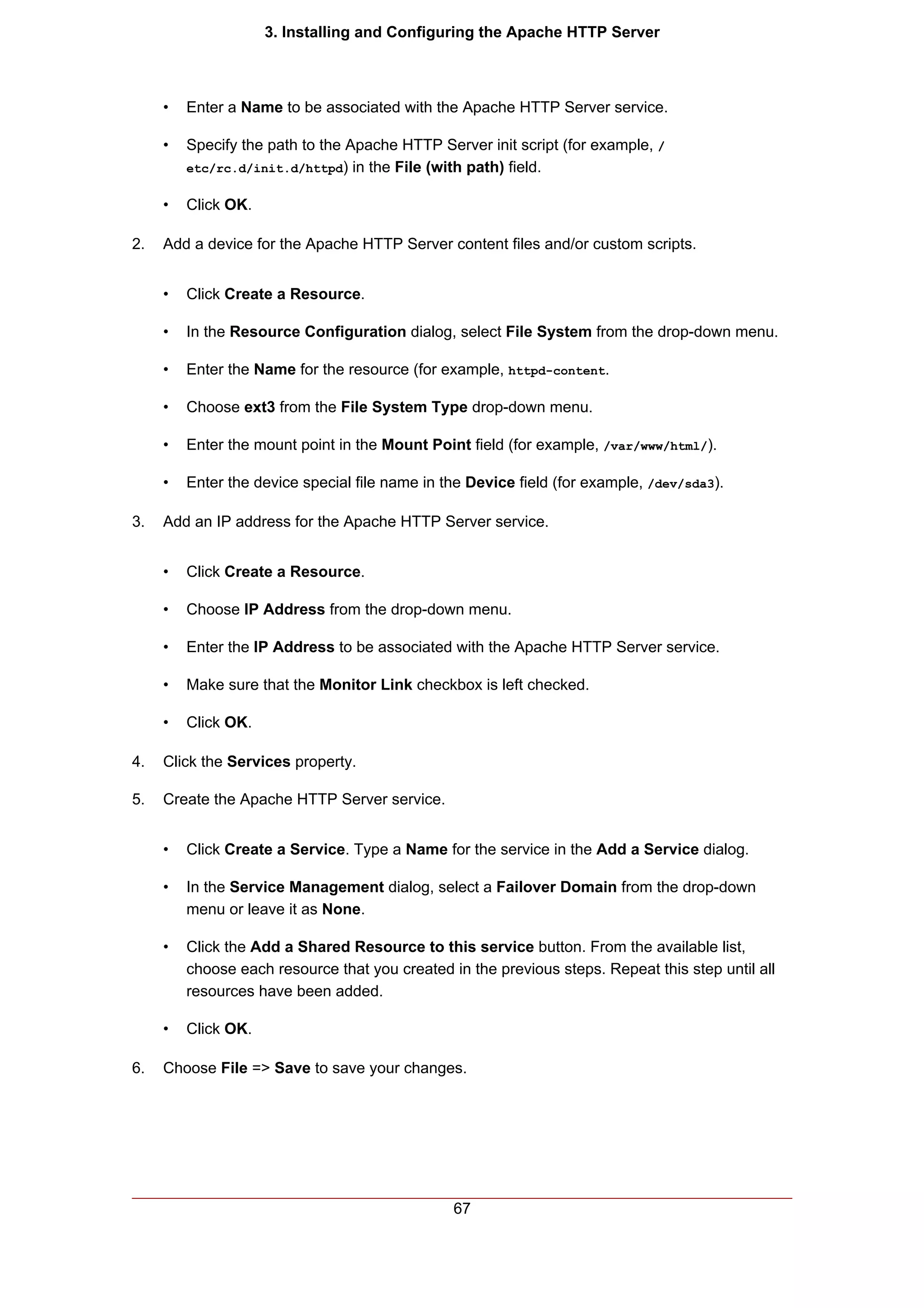 3. Installing and Configuring the Apache HTTP Server



     •   Enter a Name to be associated with the Apache HTTP Server service.

     •   Specify the path to the Apache HTTP Server init script (for example, /
         etc/rc.d/init.d/httpd) in the File (with path) field.


     •   Click OK.

2.   Add a device for the Apache HTTP Server content files and/or custom scripts.


     •   Click Create a Resource.

     •   In the Resource Configuration dialog, select File System from the drop-down menu.

     •   Enter the Name for the resource (for example, httpd-content.

     •   Choose ext3 from the File System Type drop-down menu.

     •   Enter the mount point in the Mount Point field (for example, /var/www/html/).

     •   Enter the device special file name in the Device field (for example, /dev/sda3).

3.   Add an IP address for the Apache HTTP Server service.


     •   Click Create a Resource.

     •   Choose IP Address from the drop-down menu.

     •   Enter the IP Address to be associated with the Apache HTTP Server service.

     •   Make sure that the Monitor Link checkbox is left checked.

     •   Click OK.

4.   Click the Services property.

5.   Create the Apache HTTP Server service.


     •   Click Create a Service. Type a Name for the service in the Add a Service dialog.

     •   In the Service Management dialog, select a Failover Domain from the drop-down
         menu or leave it as None.

     •   Click the Add a Shared Resource to this service button. From the available list,
         choose each resource that you created in the previous steps. Repeat this step until all
         resources have been added.

     •   Click OK.

6.   Choose File => Save to save your changes.




                                                67
 