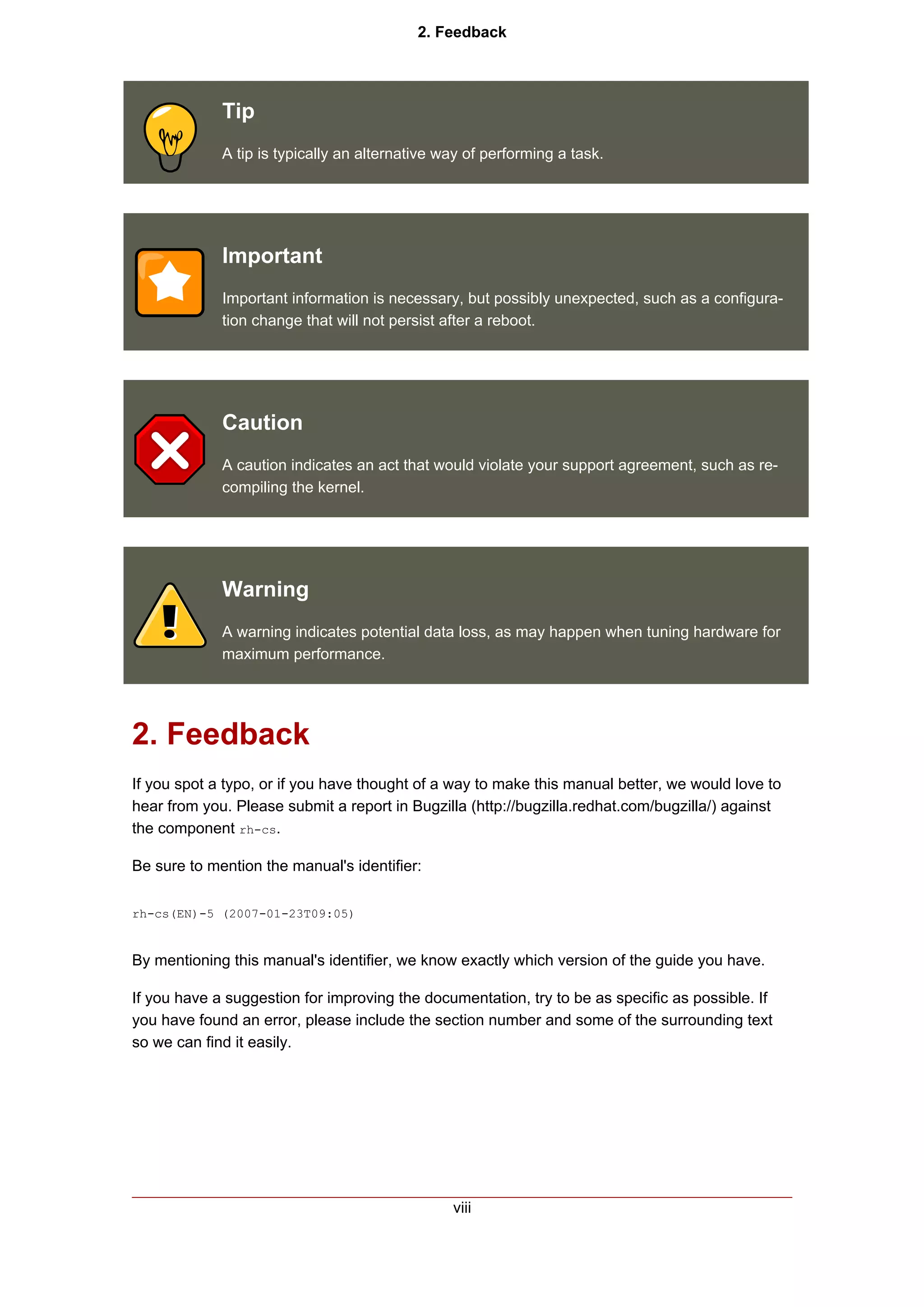 2. Feedback




             Tip
             A tip is typically an alternative way of performing a task.




             Important
             Important information is necessary, but possibly unexpected, such as a configura-
             tion change that will not persist after a reboot.




             Caution
             A caution indicates an act that would violate your support agreement, such as re-
             compiling the kernel.




             Warning
             A warning indicates potential data loss, as may happen when tuning hardware for
             maximum performance.




2. Feedback
If you spot a typo, or if you have thought of a way to make this manual better, we would love to
hear from you. Please submit a report in Bugzilla (http://bugzilla.redhat.com/bugzilla/) against
the component rh-cs.

Be sure to mention the manual's identifier:

rh-cs(EN)-5 (2007-01-23T09:05)


By mentioning this manual's identifier, we know exactly which version of the guide you have.

If you have a suggestion for improving the documentation, try to be as specific as possible. If
you have found an error, please include the section number and some of the surrounding text
so we can find it easily.




                                                viii
 