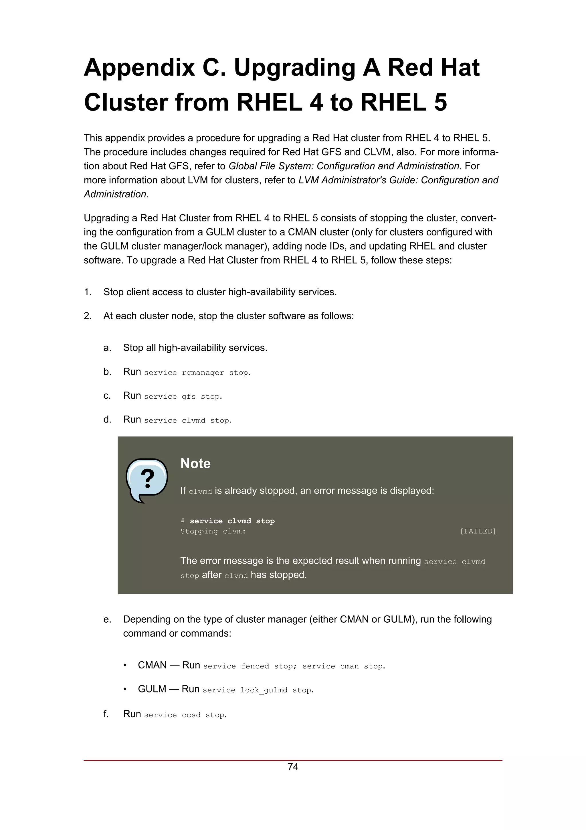 Appendix C. Upgrading A Red Hat
Cluster from RHEL 4 to RHEL 5
This appendix provides a procedure for upgrading a Red Hat cluster from RHEL 4 to RHEL 5.
The procedure includes changes required for Red Hat GFS and CLVM, also. For more informa-
tion about Red Hat GFS, refer to Global File System: Configuration and Administration. For
more information about LVM for clusters, refer to LVM Administrator's Guide: Configuration and
Administration.

Upgrading a Red Hat Cluster from RHEL 4 to RHEL 5 consists of stopping the cluster, convert-
ing the configuration from a GULM cluster to a CMAN cluster (only for clusters configured with
the GULM cluster manager/lock manager), adding node IDs, and updating RHEL and cluster
software. To upgrade a Red Hat Cluster from RHEL 4 to RHEL 5, follow these steps:


1.   Stop client access to cluster high-availability services.

2.   At each cluster node, stop the cluster software as follows:


     a.   Stop all high-availability services.

     b.   Run service rgmanager stop.

     c.   Run service gfs stop.

     d.   Run service clvmd stop.



                        Note
                        If clvmd is already stopped, an error message is displayed:

                        # service clvmd stop
                        Stopping clvm:                                                [FAILED]


                        The error message is the expected result when running service clvmd
                        stop after clvmd has stopped.




     e.   Depending on the type of cluster manager (either CMAN or GULM), run the following
          command or commands:


          •   CMAN — Run service fenced stop; service cman stop.

          •   GULM — Run service lock_gulmd stop.

     f.   Run service ccsd stop.




                                                 74
 