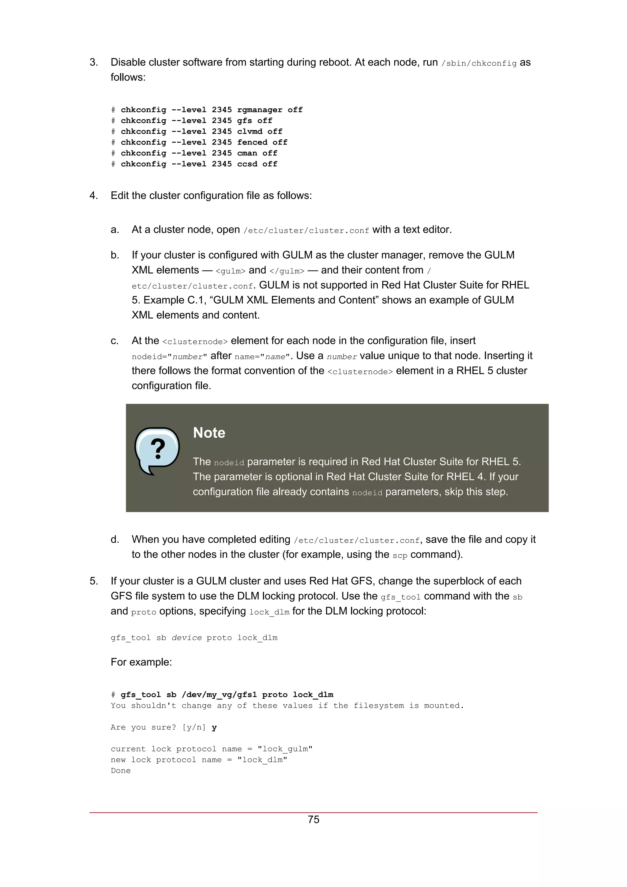 3.   Disable cluster software from starting during reboot. At each node, run /sbin/chkconfig as
     follows:

     #    chkconfig   --level   2345   rgmanager off
     #    chkconfig   --level   2345   gfs off
     #    chkconfig   --level   2345   clvmd off
     #    chkconfig   --level   2345   fenced off
     #    chkconfig   --level   2345   cman off
     #    chkconfig   --level   2345   ccsd off


4.   Edit the cluster configuration file as follows:


     a.     At a cluster node, open /etc/cluster/cluster.conf with a text editor.

     b.     If your cluster is configured with GULM as the cluster manager, remove the GULM
            XML elements — <gulm> and </gulm> — and their content from /
            etc/cluster/cluster.conf. GULM is not supported in Red Hat Cluster Suite for RHEL
            5. Example C.1, “GULM XML Elements and Content” shows an example of GULM
            XML elements and content.

     c.     At the <clusternode> element for each node in the configuration file, insert
            nodeid="number" after name="name". Use a number value unique to that node. Inserting it
            there follows the format convention of the <clusternode> element in a RHEL 5 cluster
            configuration file.



                          Note
                          The nodeid parameter is required in Red Hat Cluster Suite for RHEL 5.
                          The parameter is optional in Red Hat Cluster Suite for RHEL 4. If your
                          configuration file already contains nodeid parameters, skip this step.



     d.     When you have completed editing /etc/cluster/cluster.conf, save the file and copy it
            to the other nodes in the cluster (for example, using the scp command).

5.   If your cluster is a GULM cluster and uses Red Hat GFS, change the superblock of each
     GFS file system to use the DLM locking protocol. Use the gfs_tool command with the sb
     and proto options, specifying lock_dlm for the DLM locking protocol:

     gfs_tool sb device proto lock_dlm


     For example:

     # gfs_tool sb /dev/my_vg/gfs1 proto lock_dlm
     You shouldn't change any of these values if the filesystem is mounted.

     Are you sure? [y/n] y

     current lock protocol name = "lock_gulm"
     new lock protocol name = "lock_dlm"
     Done




                                                       75
 