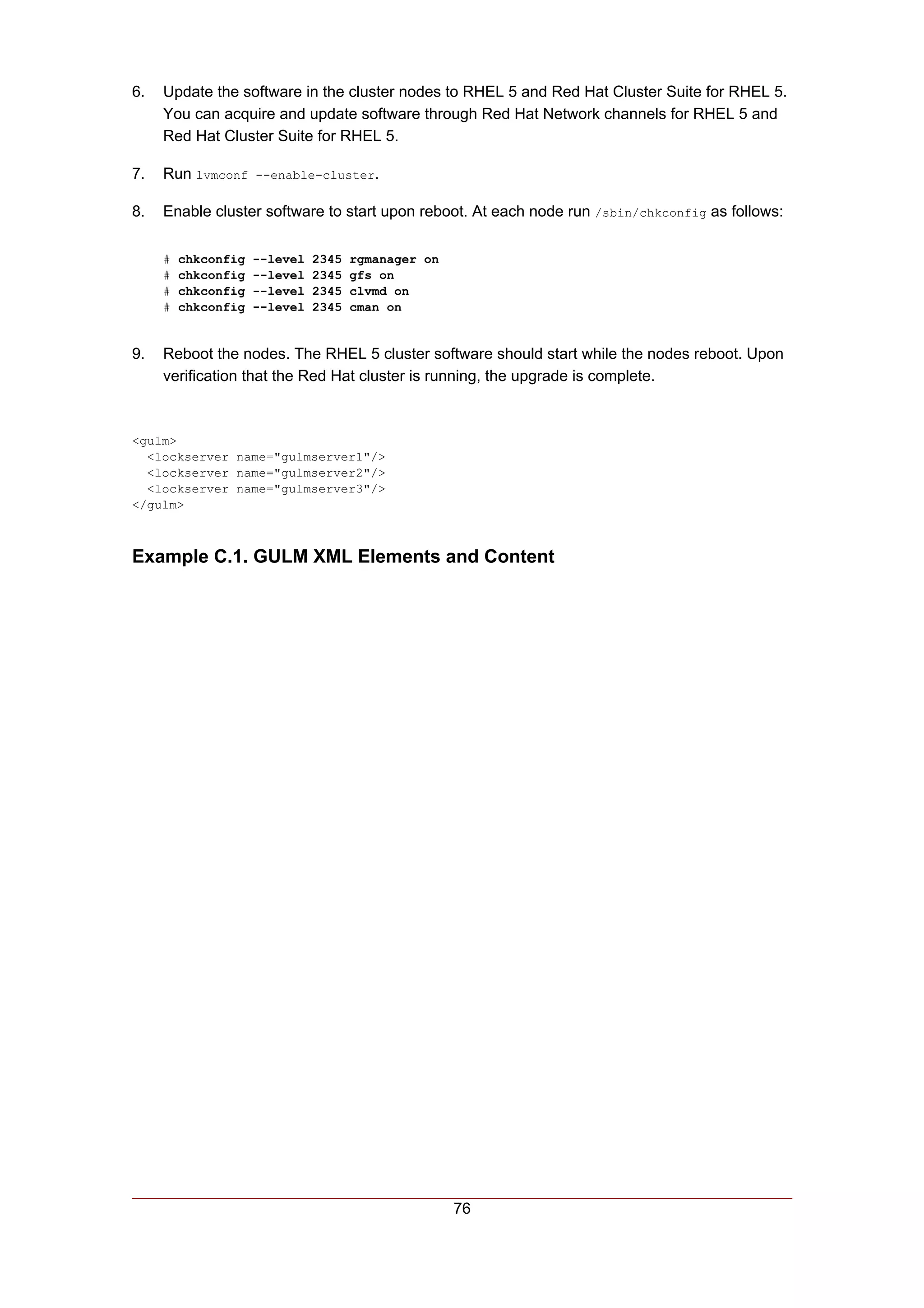 6.   Update the software in the cluster nodes to RHEL 5 and Red Hat Cluster Suite for RHEL 5.
     You can acquire and update software through Red Hat Network channels for RHEL 5 and
     Red Hat Cluster Suite for RHEL 5.

7.   Run lvmconf --enable-cluster.

8.   Enable cluster software to start upon reboot. At each node run /sbin/chkconfig as follows:

     #   chkconfig   --level   2345   rgmanager on
     #   chkconfig   --level   2345   gfs on
     #   chkconfig   --level   2345   clvmd on
     #   chkconfig   --level   2345   cman on


9.   Reboot the nodes. The RHEL 5 cluster software should start while the nodes reboot. Upon
     verification that the Red Hat cluster is running, the upgrade is complete.



<gulm>
  <lockserver name="gulmserver1"/>
  <lockserver name="gulmserver2"/>
  <lockserver name="gulmserver3"/>
</gulm>



Example C.1. GULM XML Elements and Content




                                                     76
 