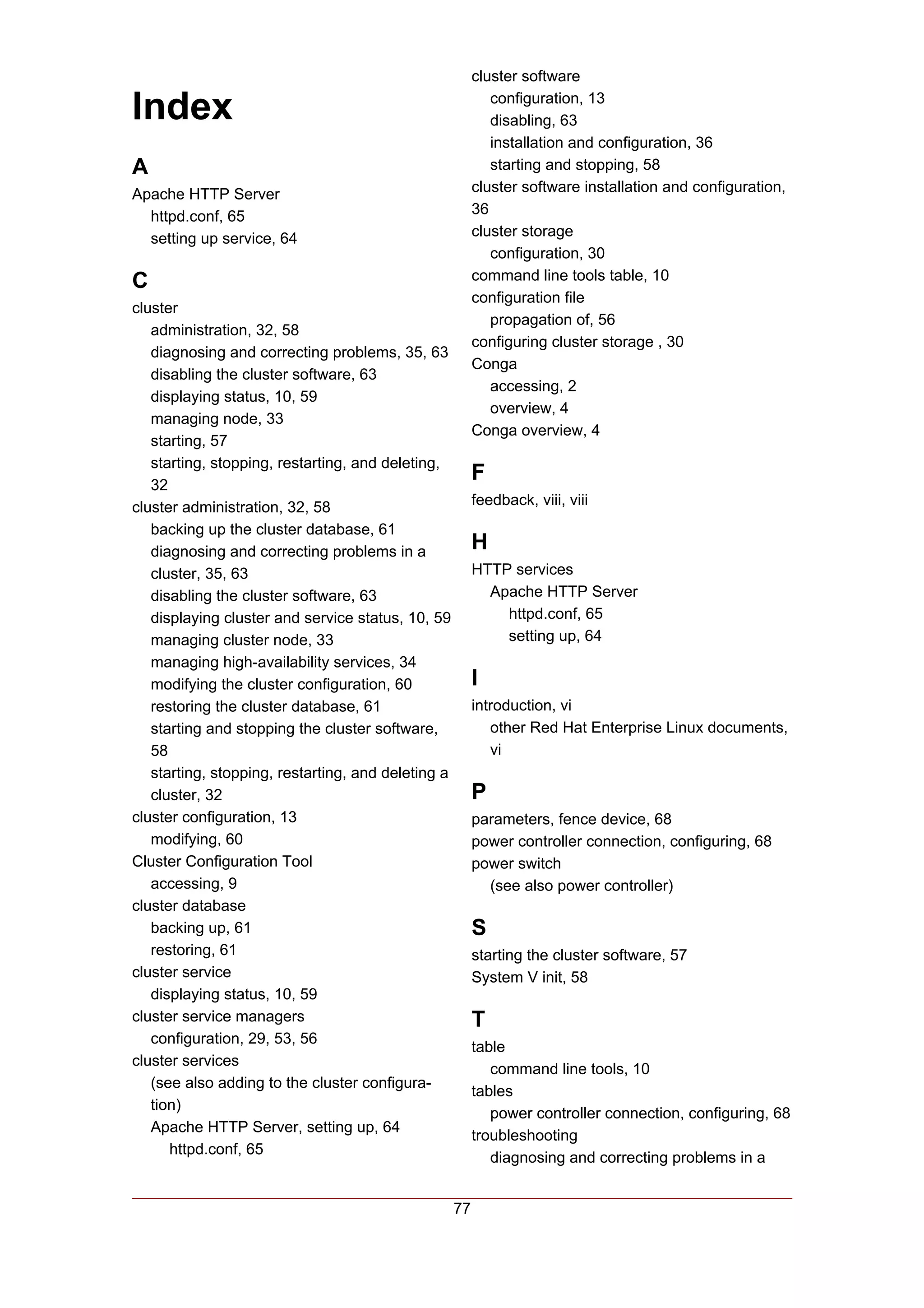 cluster software

Index                                                       configuration, 13
                                                            disabling, 63
                                                            installation and configuration, 36
A                                                           starting and stopping, 58
Apache HTTP Server                                       cluster software installation and configuration,
  httpd.conf, 65                                         36
  setting up service, 64                                 cluster storage
                                                            configuration, 30
C                                                        command line tools table, 10
                                                         configuration file
cluster
                                                            propagation of, 56
   administration, 32, 58
                                                         configuring cluster storage , 30
   diagnosing and correcting problems, 35, 63
                                                         Conga
   disabling the cluster software, 63
                                                            accessing, 2
   displaying status, 10, 59
                                                            overview, 4
   managing node, 33
                                                         Conga overview, 4
   starting, 57
   starting, stopping, restarting, and deleting,
   32
                                                         F
cluster administration, 32, 58                           feedback, viii, viii
   backing up the cluster database, 61
   diagnosing and correcting problems in a               H
   cluster, 35, 63                                       HTTP services
   disabling the cluster software, 63                      Apache HTTP Server
   displaying cluster and service status, 10, 59             httpd.conf, 65
   managing cluster node, 33                                 setting up, 64
   managing high-availability services, 34
   modifying the cluster configuration, 60               I
   restoring the cluster database, 61                    introduction, vi
   starting and stopping the cluster software,              other Red Hat Enterprise Linux documents,
   58                                                       vi
   starting, stopping, restarting, and deleting a
   cluster, 32                                           P
cluster configuration, 13                                parameters, fence device, 68
   modifying, 60                                         power controller connection, configuring, 68
Cluster Configuration Tool                               power switch
   accessing, 9                                            (see also power controller)
cluster database
   backing up, 61                                        S
   restoring, 61                                         starting the cluster software, 57
cluster service                                          System V init, 58
   displaying status, 10, 59
cluster service managers                                 T
   configuration, 29, 53, 56
                                                         table
cluster services
                                                            command line tools, 10
   (see also adding to the cluster configura-
                                                         tables
   tion)
                                                            power controller connection, configuring, 68
   Apache HTTP Server, setting up, 64
                                                         troubleshooting
      httpd.conf, 65
                                                            diagnosing and correcting problems in a


                                                    77
 