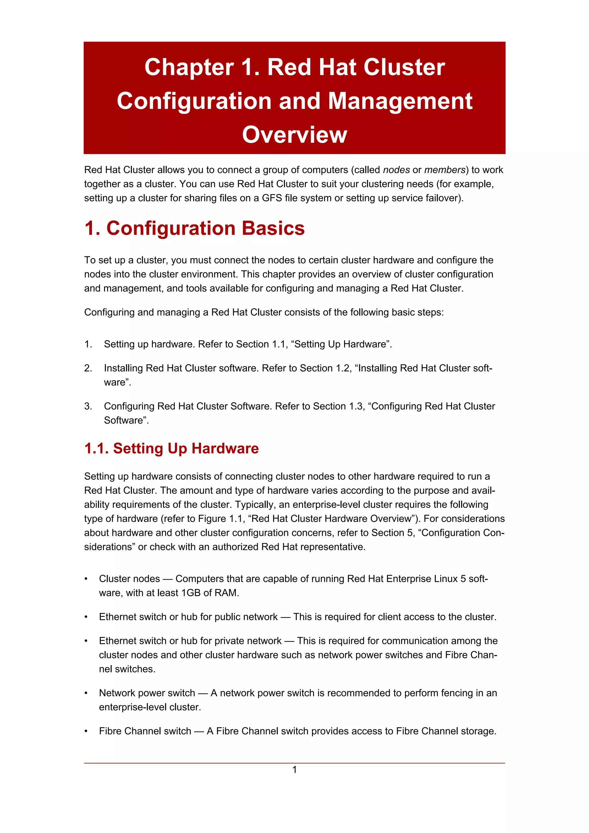 Chapter 1. Red Hat Cluster
         Configuration and Management
                    Overview
Red Hat Cluster allows you to connect a group of computers (called nodes or members) to work
together as a cluster. You can use Red Hat Cluster to suit your clustering needs (for example,
setting up a cluster for sharing files on a GFS file system or setting up service failover).


1. Configuration Basics
To set up a cluster, you must connect the nodes to certain cluster hardware and configure the
nodes into the cluster environment. This chapter provides an overview of cluster configuration
and management, and tools available for configuring and managing a Red Hat Cluster.

Configuring and managing a Red Hat Cluster consists of the following basic steps:


1.    Setting up hardware. Refer to Section 1.1, “Setting Up Hardware”.

2.    Installing Red Hat Cluster software. Refer to Section 1.2, “Installing Red Hat Cluster soft-
      ware”.

3.    Configuring Red Hat Cluster Software. Refer to Section 1.3, “Configuring Red Hat Cluster
      Software”.


1.1. Setting Up Hardware
Setting up hardware consists of connecting cluster nodes to other hardware required to run a
Red Hat Cluster. The amount and type of hardware varies according to the purpose and avail-
ability requirements of the cluster. Typically, an enterprise-level cluster requires the following
type of hardware (refer to Figure 1.1, “Red Hat Cluster Hardware Overview”). For considerations
about hardware and other cluster configuration concerns, refer to Section 5, “Configuration Con-
siderations” or check with an authorized Red Hat representative.


•    Cluster nodes — Computers that are capable of running Red Hat Enterprise Linux 5 soft-
     ware, with at least 1GB of RAM.

•    Ethernet switch or hub for public network — This is required for client access to the cluster.

•    Ethernet switch or hub for private network — This is required for communication among the
     cluster nodes and other cluster hardware such as network power switches and Fibre Chan-
     nel switches.

•    Network power switch — A network power switch is recommended to perform fencing in an
     enterprise-level cluster.

•    Fibre Channel switch — A Fibre Channel switch provides access to Fibre Channel storage.


                                                  1
 