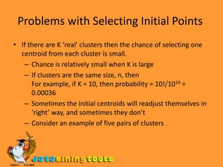 Problems with Selecting Initial Points If there are K ‘real’ clusters then the chance of selecting one centroid from each cluster is small. Chance is relatively small when K is large If clusters are the same size, n, then For example, if K = 10, then probability = 10!/1010 = 0.00036 Sometimes the initial centroids will readjust themselves in ‘right’ way, and sometimes they don’t Consider an example of five pairs of clusters 