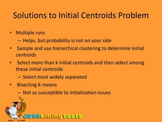 Solutions to Initial Centroids ProblemMultiple runs Helps, but probability is not on your side  Sample and use hierarchical clustering to determine initial centroids Select more than k initial centroids and then select among these initial centroidsSelect most widely separated  Bisecting K-means Not as susceptible to initialization issues 