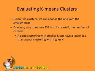Evaluating K-means Clusters Given two clusters, we can choose the one with the smaller error One easy way to reduce SSE is to increase K, the number of clusters A good clustering with smaller K can have a lower SSE than a poor clustering with higher K 