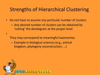 Strengths of Hierarchical Clustering Do not have to assume any particular number of clusters Any desired number of clusters can be obtained by ‘cutting’ the dendogram at the proper level  They may correspond to meaningful taxonomies Example in biological sciences (e.g., animal kingdom, phylogeny reconstruction, …) 