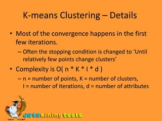 K-means Clustering – Details Most of the convergence happens in the first few iterations. Often the stopping condition is changed to ‘Until relatively few points change clusters’ Complexity is O( n * K * I * d ) n = number of points, K = number of clusters,  I = number of iterations, d = number of attributes 