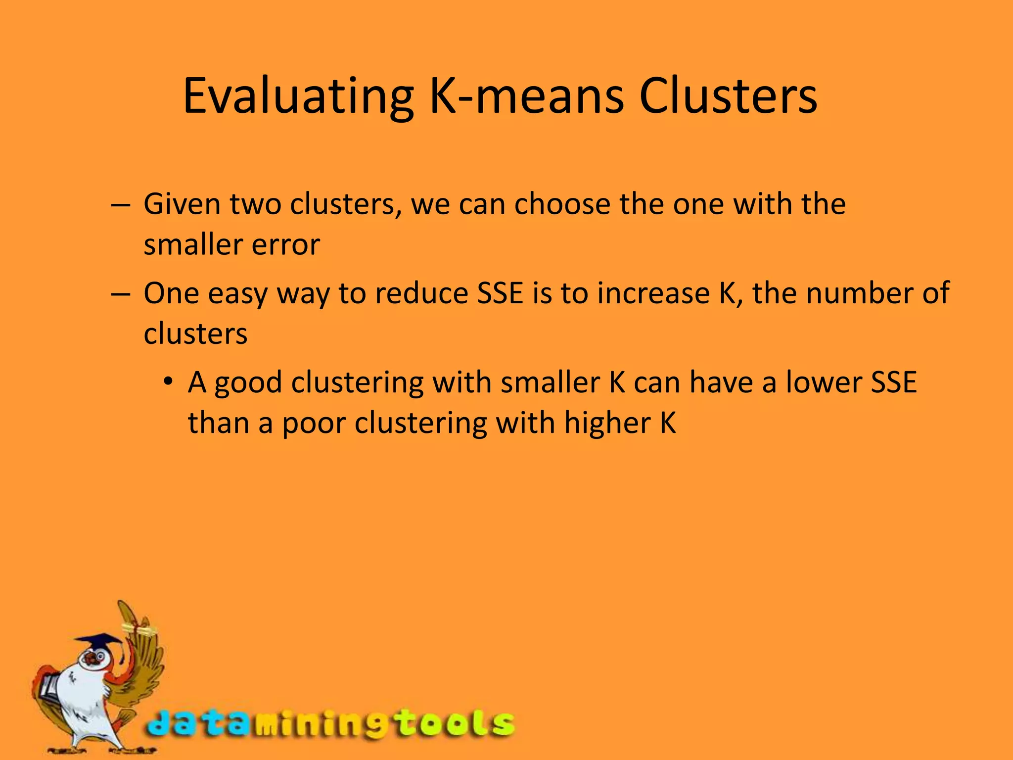 Evaluating K-means Clusters Given two clusters, we can choose the one with the smaller error One easy way to reduce SSE is to increase K, the number of clusters A good clustering with smaller K can have a lower SSE than a poor clustering with higher K 