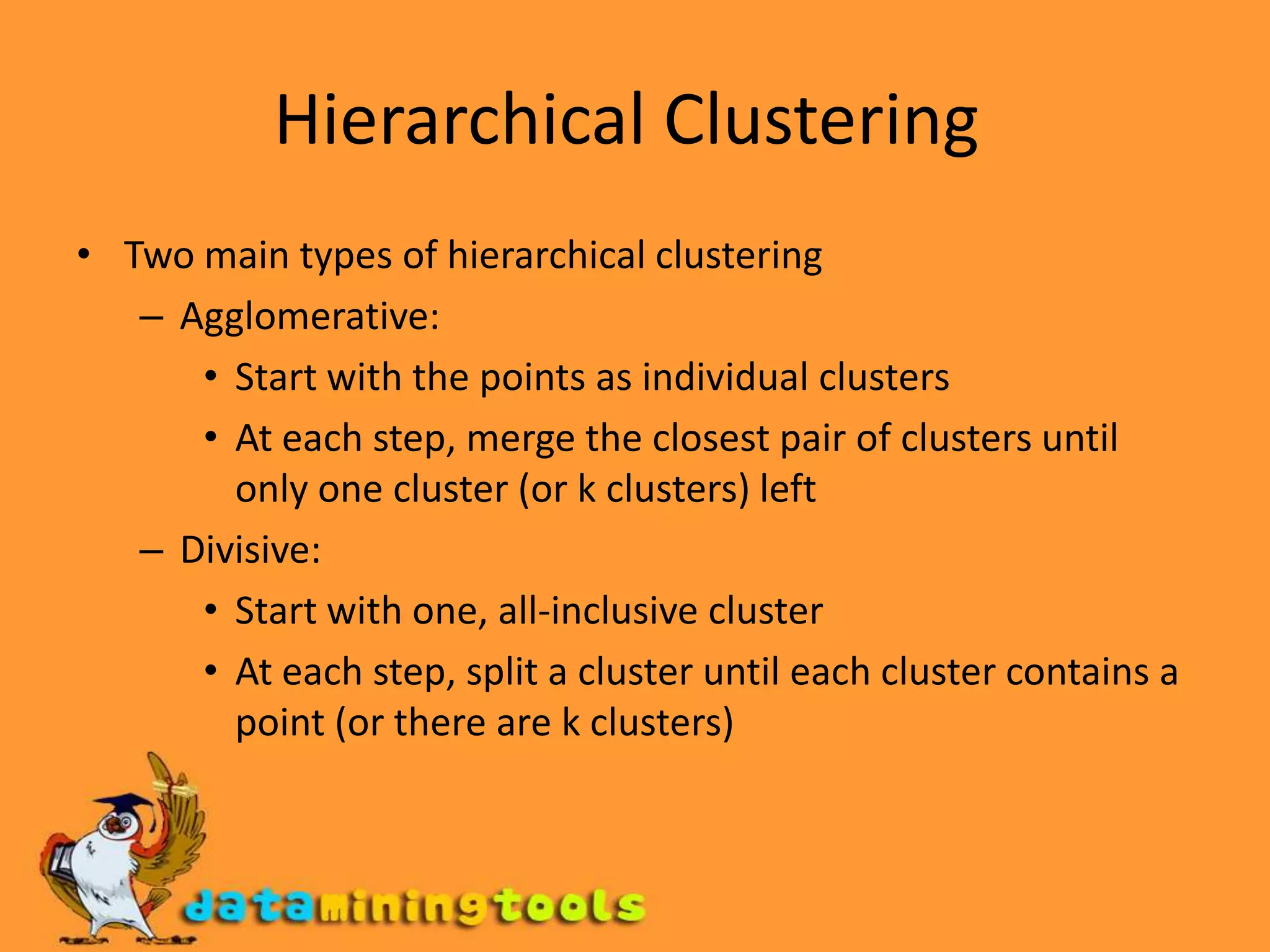 Hierarchical Clustering Two main types of hierarchical clustering Agglomerative: Start with the points as individual clusters At each step, merge the closest pair of clusters until only one cluster (or k clusters) left Divisive: Start with one, all-inclusive cluster At each step, split a cluster until each cluster contains a point (or there are k clusters) 