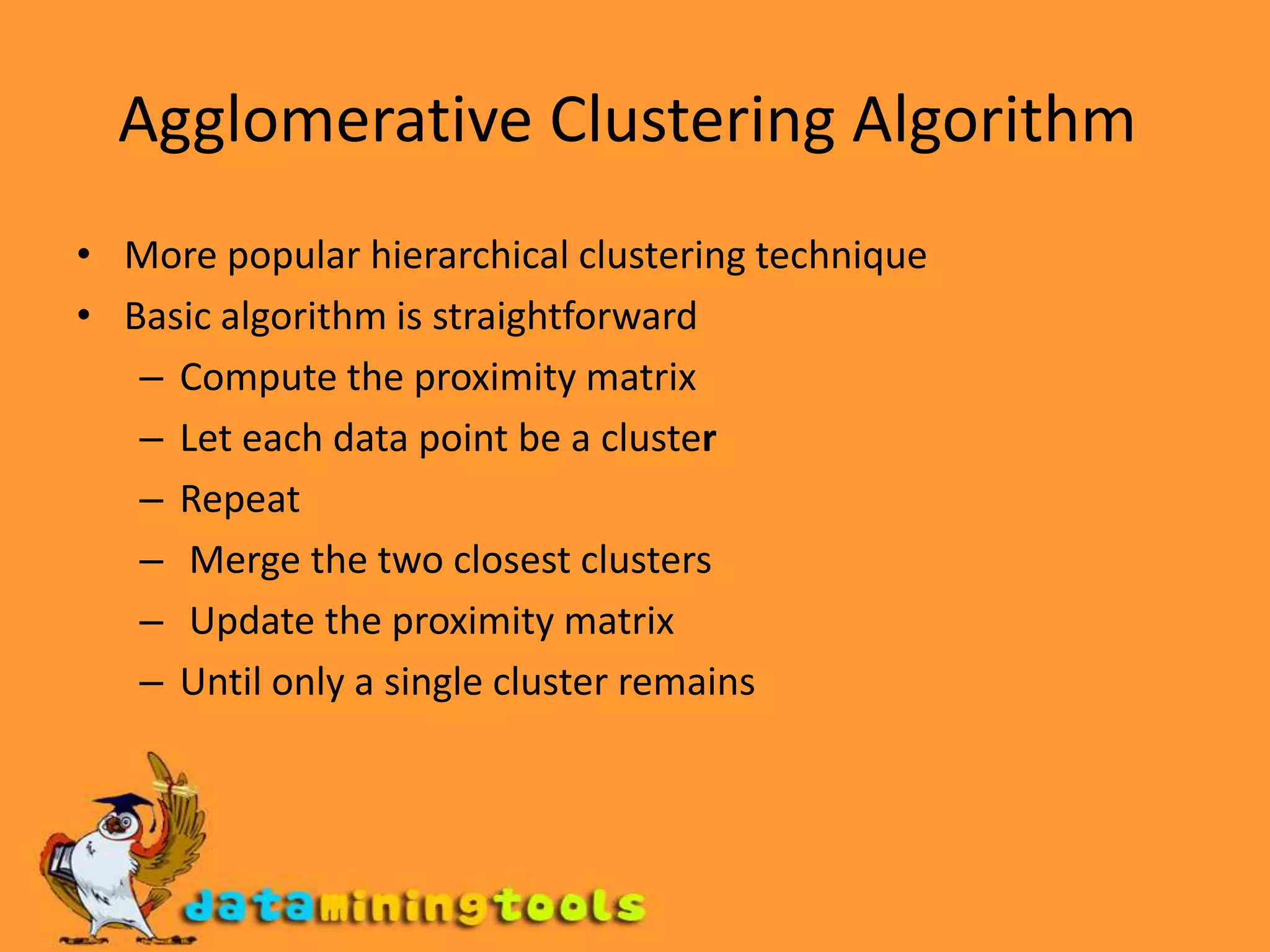 Agglomerative Clustering Algorithm More popular hierarchical clustering technique Basic algorithm is straightforward Compute the proximity matrix Let each data point be a clusterRepeat  Merge the two closest clusters  Update the proximity matrix Until only a single cluster remains 