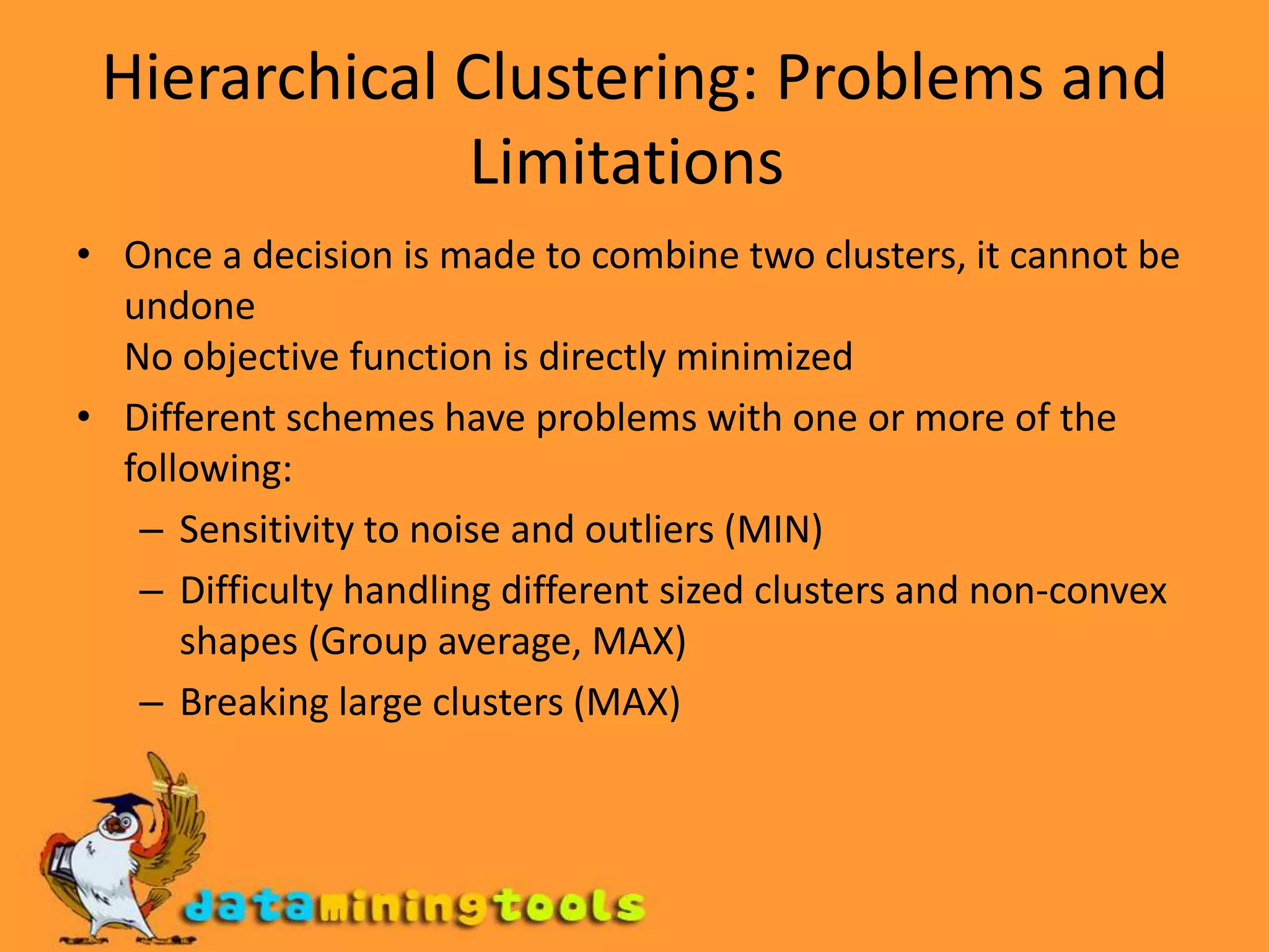 Hierarchical Clustering: Problems and Limitations Once a decision is made to combine two clusters, it cannot be undone No objective function is directly minimized Different schemes have problems with one or more of the following: Sensitivity to noise and outliers (MIN) Difficulty handling different sized clusters and non-convex shapes (Group average, MAX) Breaking large clusters (MAX) 