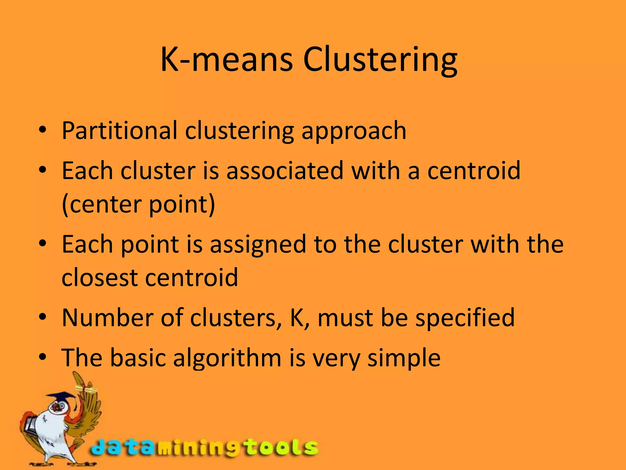 K-means Clustering Partitional clustering approach Each cluster is associated with a centroid (center point) Each point is assigned to the cluster with the closest centroidNumber of clusters, K, must be specified The basic algorithm is very simple 