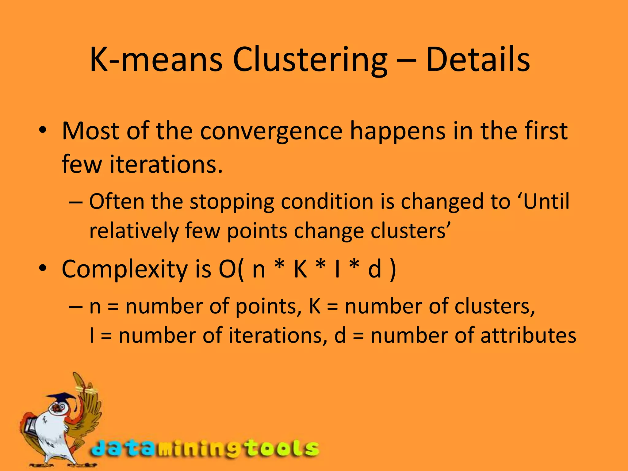 K-means Clustering – Details Most of the convergence happens in the first few iterations. Often the stopping condition is changed to ‘Until relatively few points change clusters’ Complexity is O( n * K * I * d ) n = number of points, K = number of clusters,  I = number of iterations, d = number of attributes 