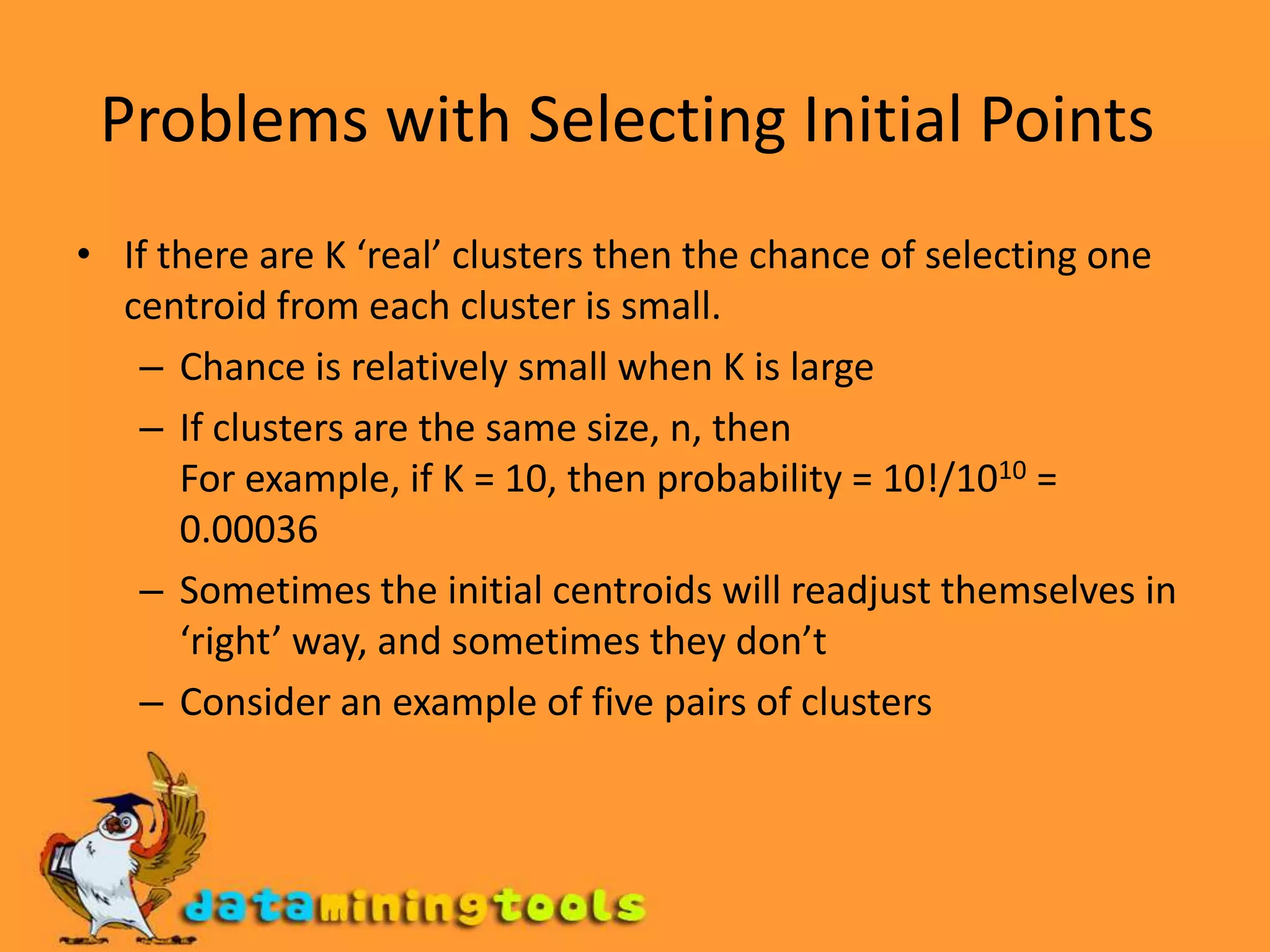 Problems with Selecting Initial Points If there are K ‘real’ clusters then the chance of selecting one centroid from each cluster is small. Chance is relatively small when K is large If clusters are the same size, n, then For example, if K = 10, then probability = 10!/1010 = 0.00036 Sometimes the initial centroids will readjust themselves in ‘right’ way, and sometimes they don’t Consider an example of five pairs of clusters 