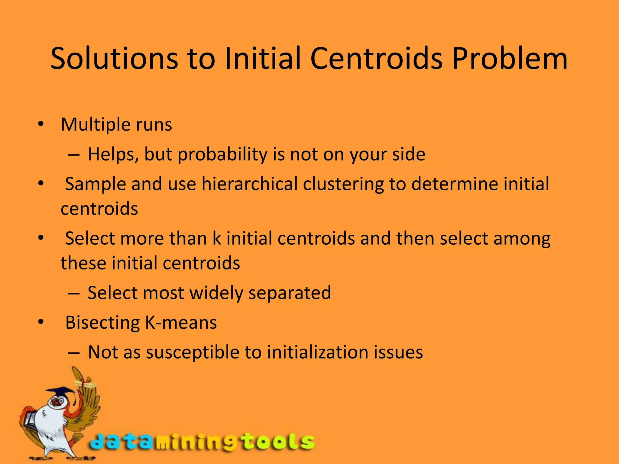 Solutions to Initial Centroids ProblemMultiple runs Helps, but probability is not on your side  Sample and use hierarchical clustering to determine initial centroids Select more than k initial centroids and then select among these initial centroidsSelect most widely separated  Bisecting K-means Not as susceptible to initialization issues 