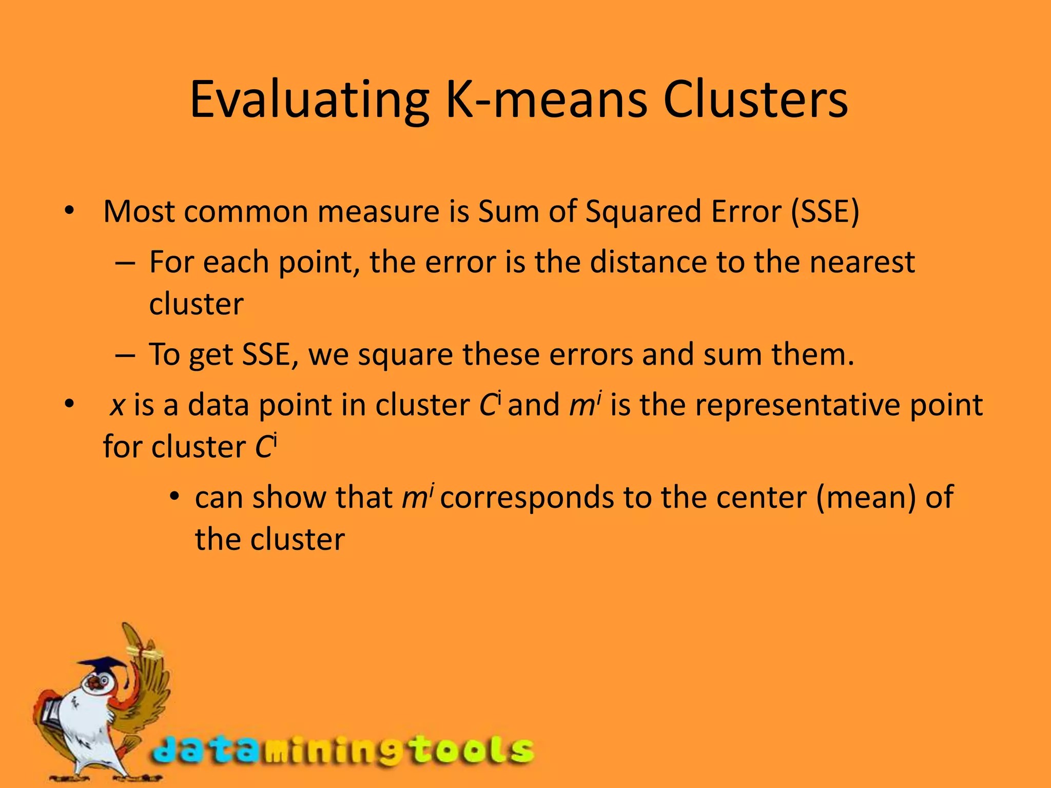 Evaluating K-means Clusters Most common measure is Sum of Squared Error (SSE) For each point, the error is the distance to the nearest cluster To get SSE, we square these errors and sum them.  x is a data point in cluster Ciand mi is the representative point for cluster Cican show that micorresponds to the center (mean) of the cluster 