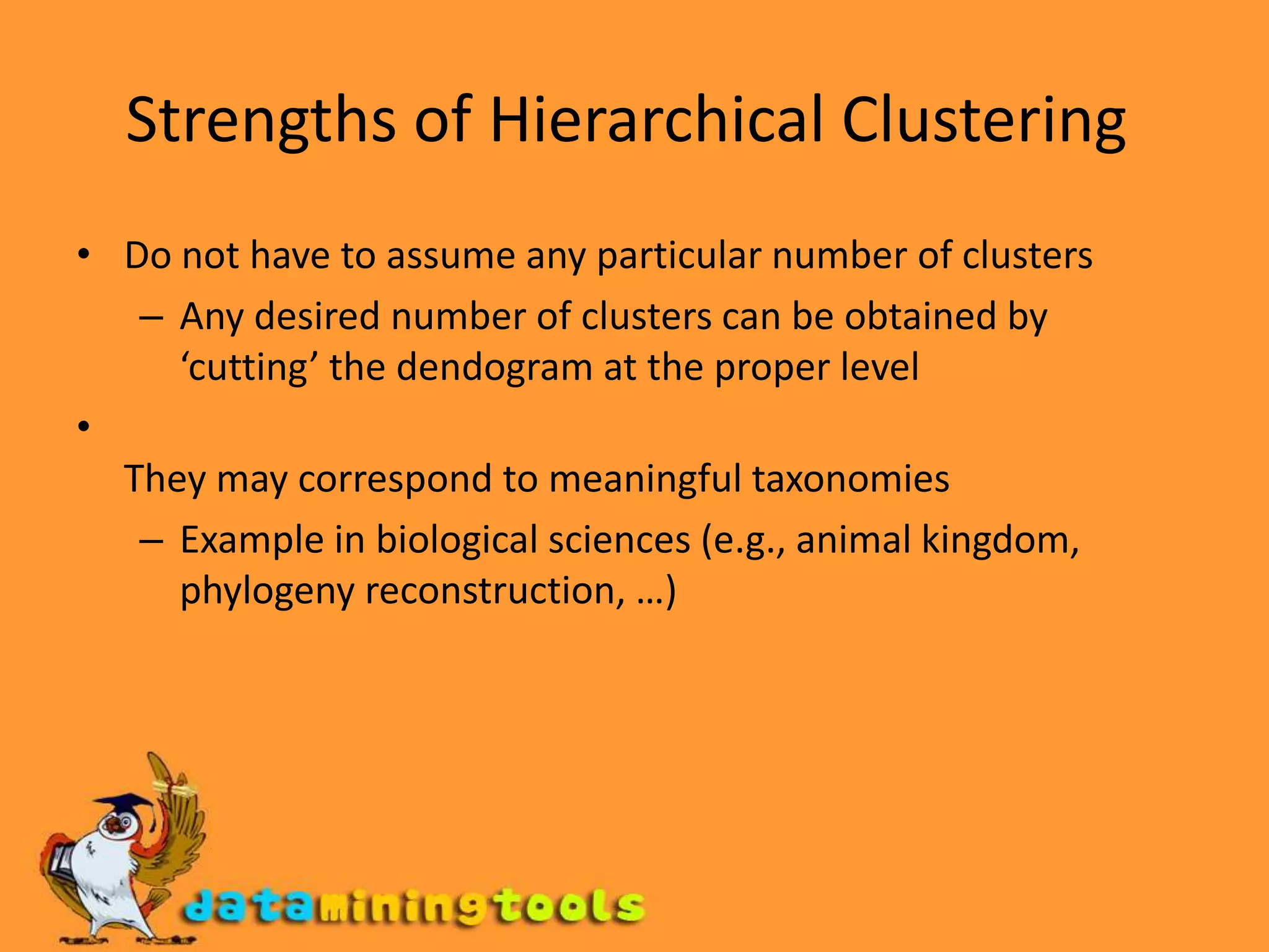 Strengths of Hierarchical Clustering Do not have to assume any particular number of clusters Any desired number of clusters can be obtained by ‘cutting’ the dendogram at the proper level  They may correspond to meaningful taxonomies Example in biological sciences (e.g., animal kingdom, phylogeny reconstruction, …) 