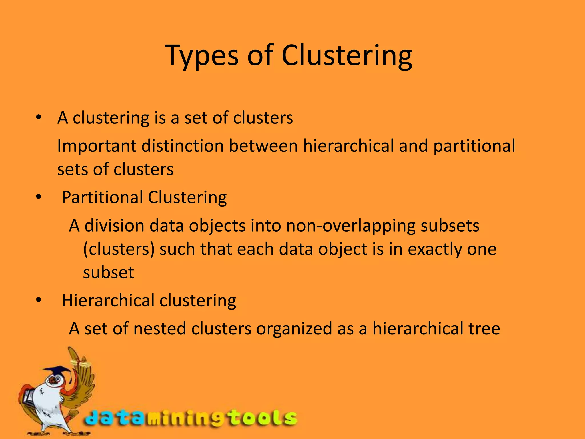 Types of Clustering A clustering is a set of clusters      Important distinction between hierarchical and partitional sets of clusters  Partitional Clustering  A division data objects into non-overlapping subsets (clusters) such that each data object is in exactly one subset  Hierarchical clustering  A set of nested clusters organized as a hierarchical tree 