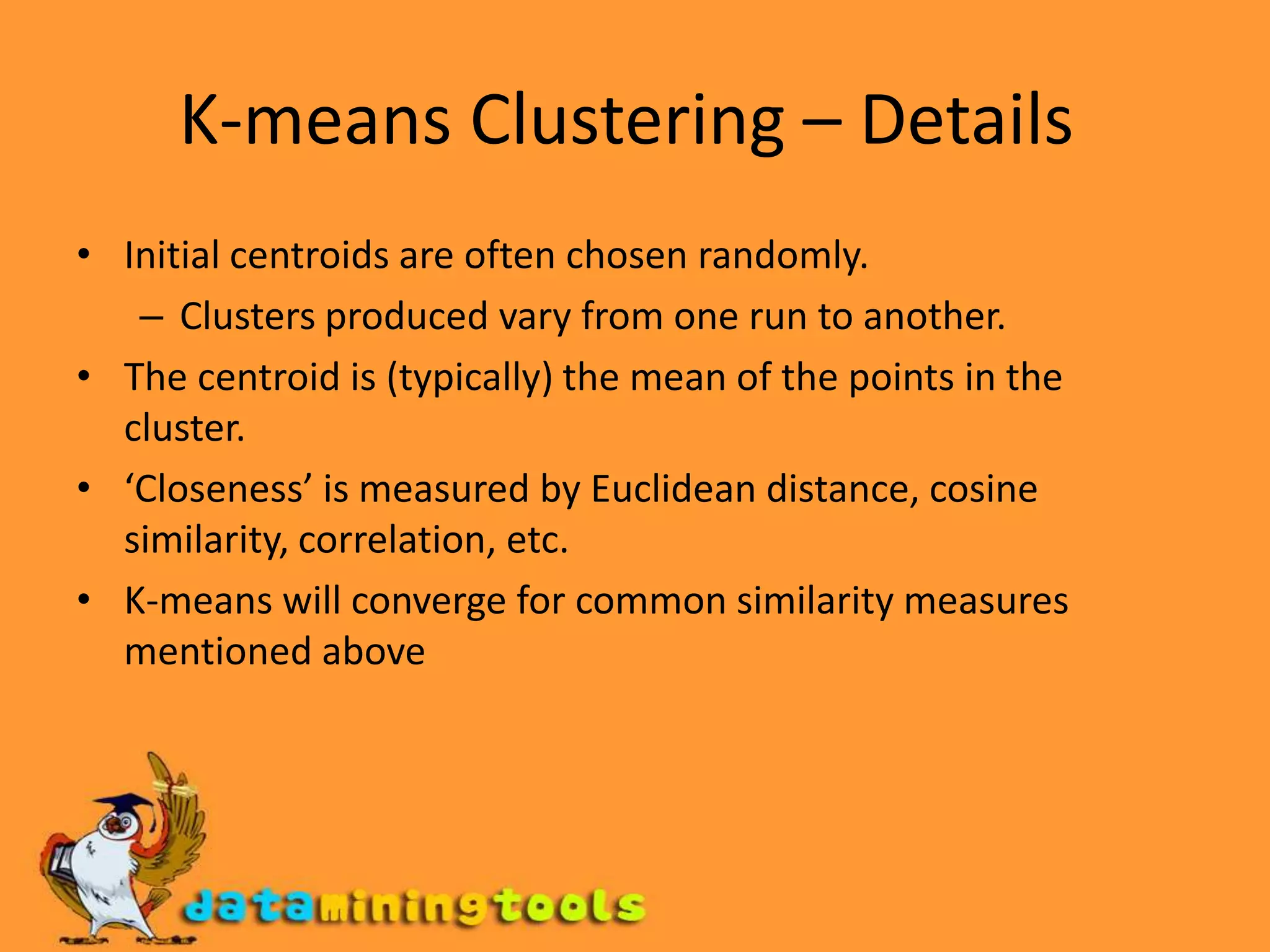 K-means Clustering – Details Initial centroids are often chosen randomly. Clusters produced vary from one run to another. The centroid is (typically) the mean of the points in the cluster. ‘Closeness’ is measured by Euclidean distance, cosine similarity, correlation, etc. K-means will converge for common similarity measures mentioned above