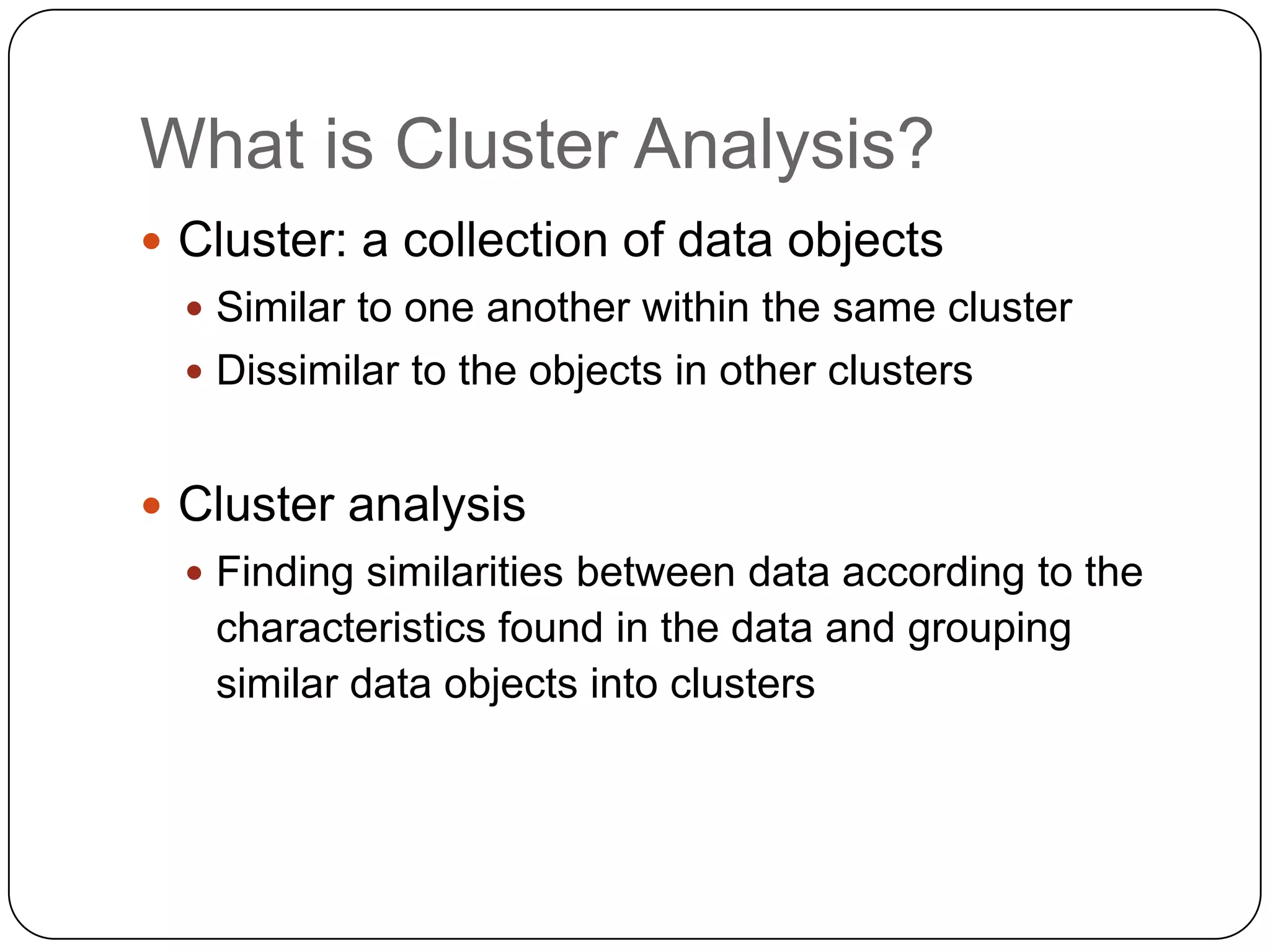 What is Cluster Analysis?
 Cluster: a collection of data objects
   Similar to one another within the same cluster
   Dissimilar to the objects in other clusters


 Cluster analysis
   Finding similarities between data according to the
   characteristics found in the data and grouping
   similar data objects into clusters
 