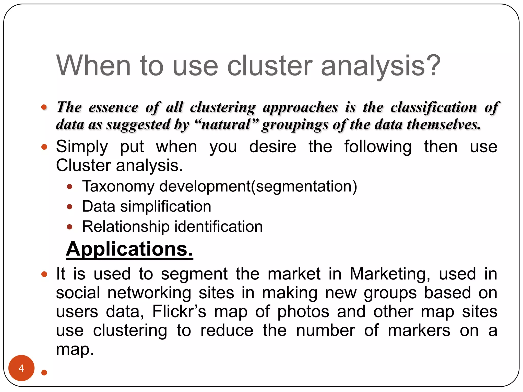 When to use cluster analysis?
     The essence of all clustering approaches is the classification of
        data as suggested by “natural” groupings of the data themselves.
     Simply put when you desire the following then use
        Cluster analysis.
          Taxonomy development(segmentation)
          Data simplification
          Relationship identification
         Applications.
     It is used to segment the market in Marketing, used in
        social networking sites in making new groups based on
        users data, Flickr’s map of photos and other map sites
        use clustering to reduce the number of markers on a
        map.
4
    
 