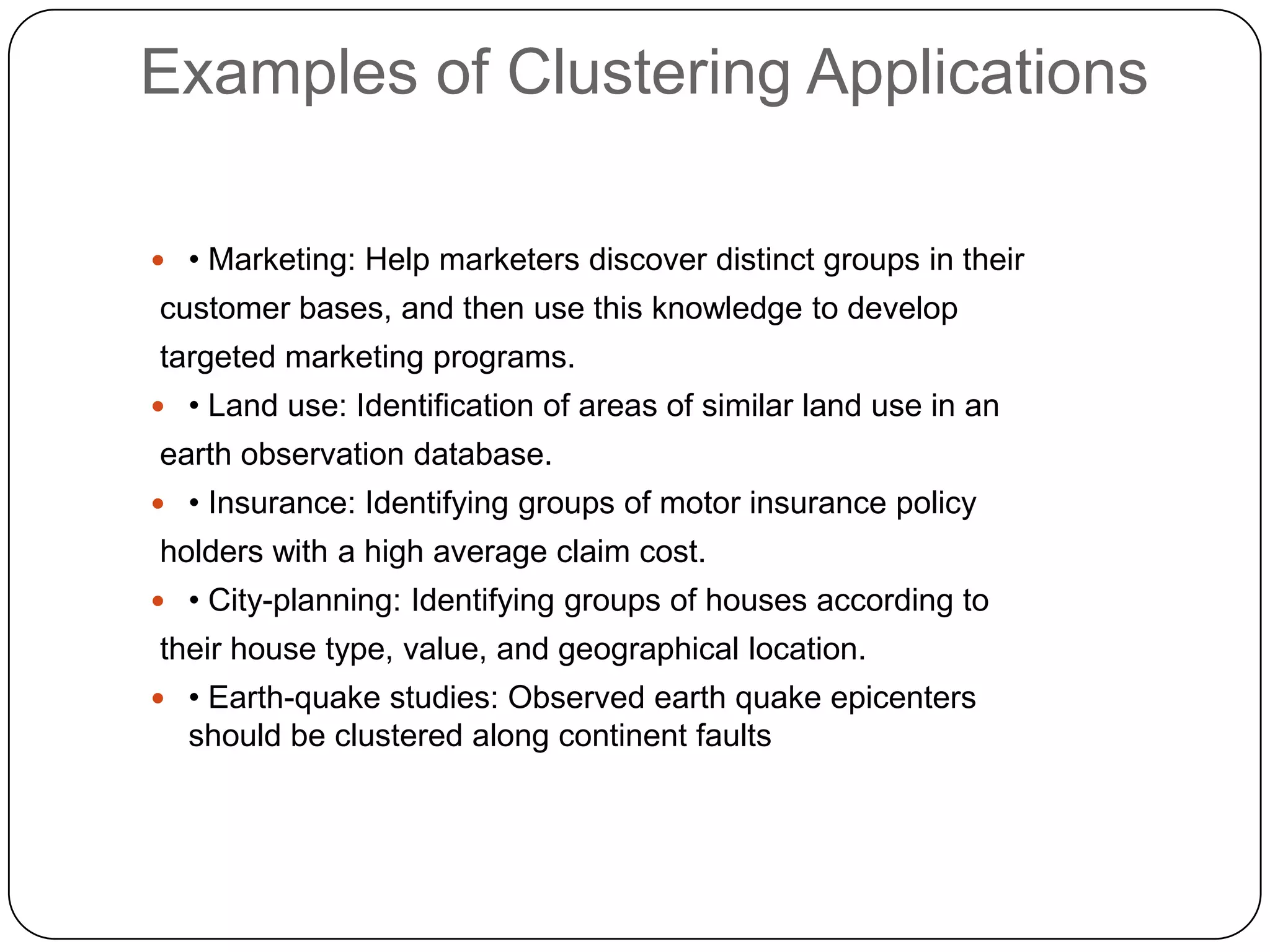 Examples of Clustering Applications

 • Marketing: Help marketers discover distinct groups in their
customer bases, and then use this knowledge to develop
targeted marketing programs.
 • Land use: Identification of areas of similar land use in an
earth observation database.
 • Insurance: Identifying groups of motor insurance policy
holders with a high average claim cost.
 • City-planning: Identifying groups of houses according to
their house type, value, and geographical location.
 • Earth-quake studies: Observed earth quake epicenters
  should be clustered along continent faults
 