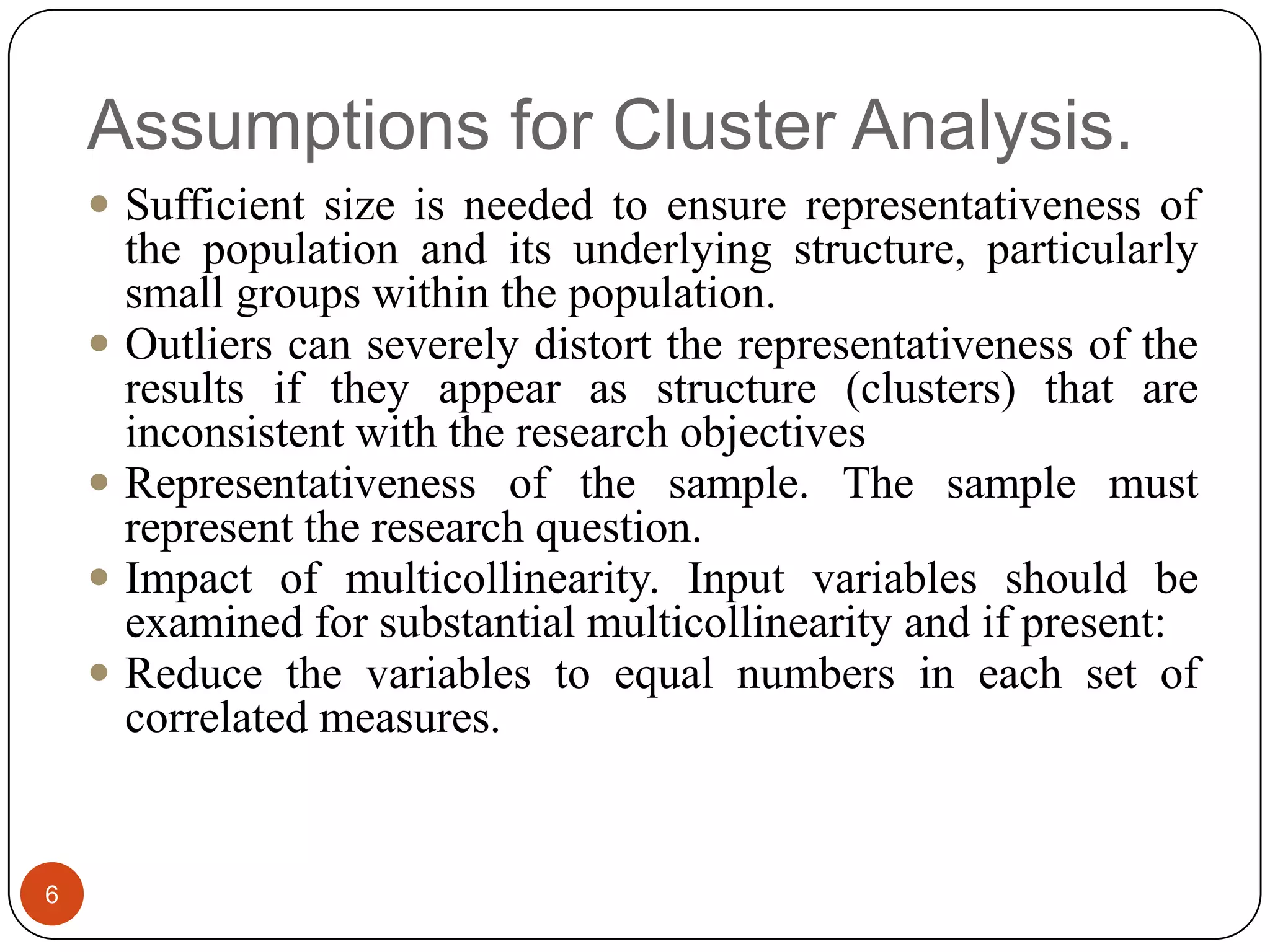 Assumptions for Cluster Analysis.
     Sufficient size is needed to ensure representativeness of
        the population and its underlying structure, particularly
        small groups within the population.
       Outliers can severely distort the representativeness of the
        results if they appear as structure (clusters) that are
        inconsistent with the research objectives
       Representativeness of the sample. The sample must
        represent the research question.
       Impact of multicollinearity. Input variables should be
        examined for substantial multicollinearity and if present:
       Reduce the variables to equal numbers in each set of
        correlated measures.


6
 