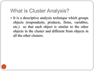 What is Cluster Analysis?
     It is a descriptive analysis technique which groups
     objects (respondents, products, firms, variables,
     etc.) so that each object is similar to the other
     objects in the cluster and different from objects in
     all the other clusters.




2
 