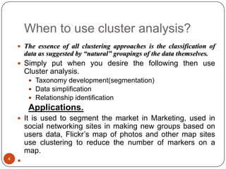 When to use cluster analysis?
     The essence of all clustering approaches is the classification of
        data as suggested by “natural” groupings of the data themselves.
     Simply put when you desire the following then use
        Cluster analysis.
          Taxonomy development(segmentation)
          Data simplification
          Relationship identification
         Applications.
     It is used to segment the market in Marketing, used in
        social networking sites in making new groups based on
        users data, Flickr’s map of photos and other map sites
        use clustering to reduce the number of markers on a
        map.
4
    
 