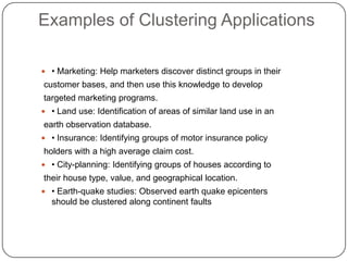 Examples of Clustering Applications

 • Marketing: Help marketers discover distinct groups in their
customer bases, and then use this knowledge to develop
targeted marketing programs.
 • Land use: Identification of areas of similar land use in an
earth observation database.
 • Insurance: Identifying groups of motor insurance policy
holders with a high average claim cost.
 • City-planning: Identifying groups of houses according to
their house type, value, and geographical location.
 • Earth-quake studies: Observed earth quake epicenters
  should be clustered along continent faults
 