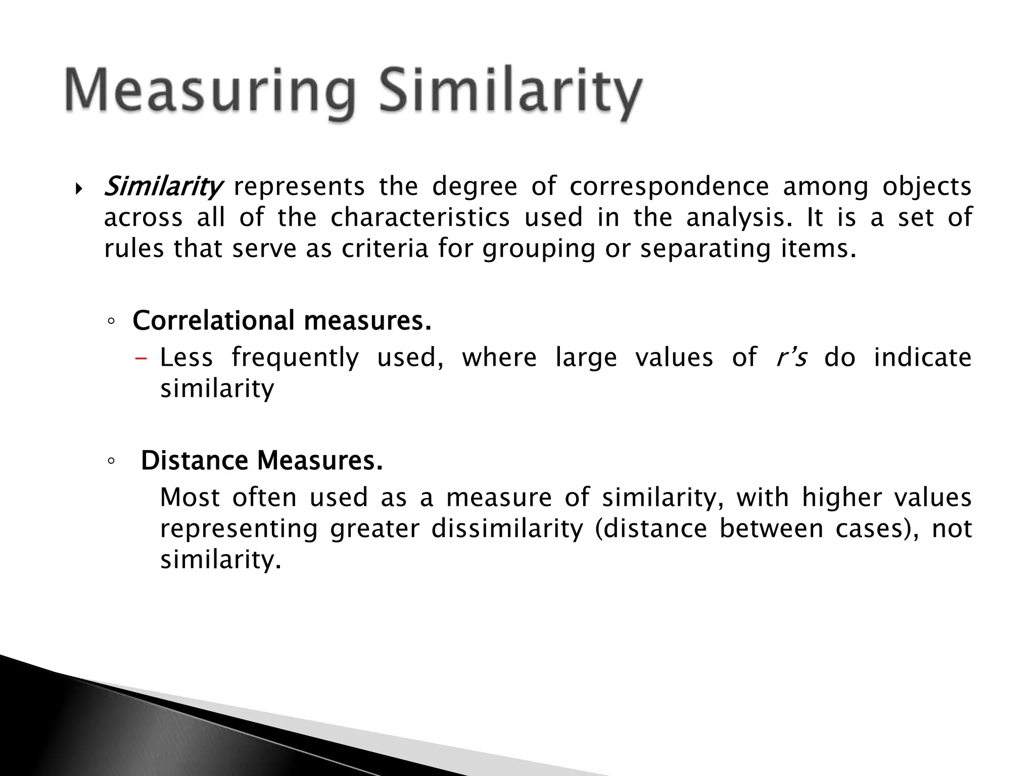    Similarity represents the degree of correspondence among objects
    across all of the characteristics used in the analysis. It is a set of
    rules that serve as criteria for grouping or separating items.

    ◦ Correlational measures.
      - Less frequently used, where large values of r‟s do indicate
        similarity

    ◦ Distance Measures.
       Most often used as a measure of similarity, with higher values
       representing greater dissimilarity (distance between cases), not
       similarity.
 