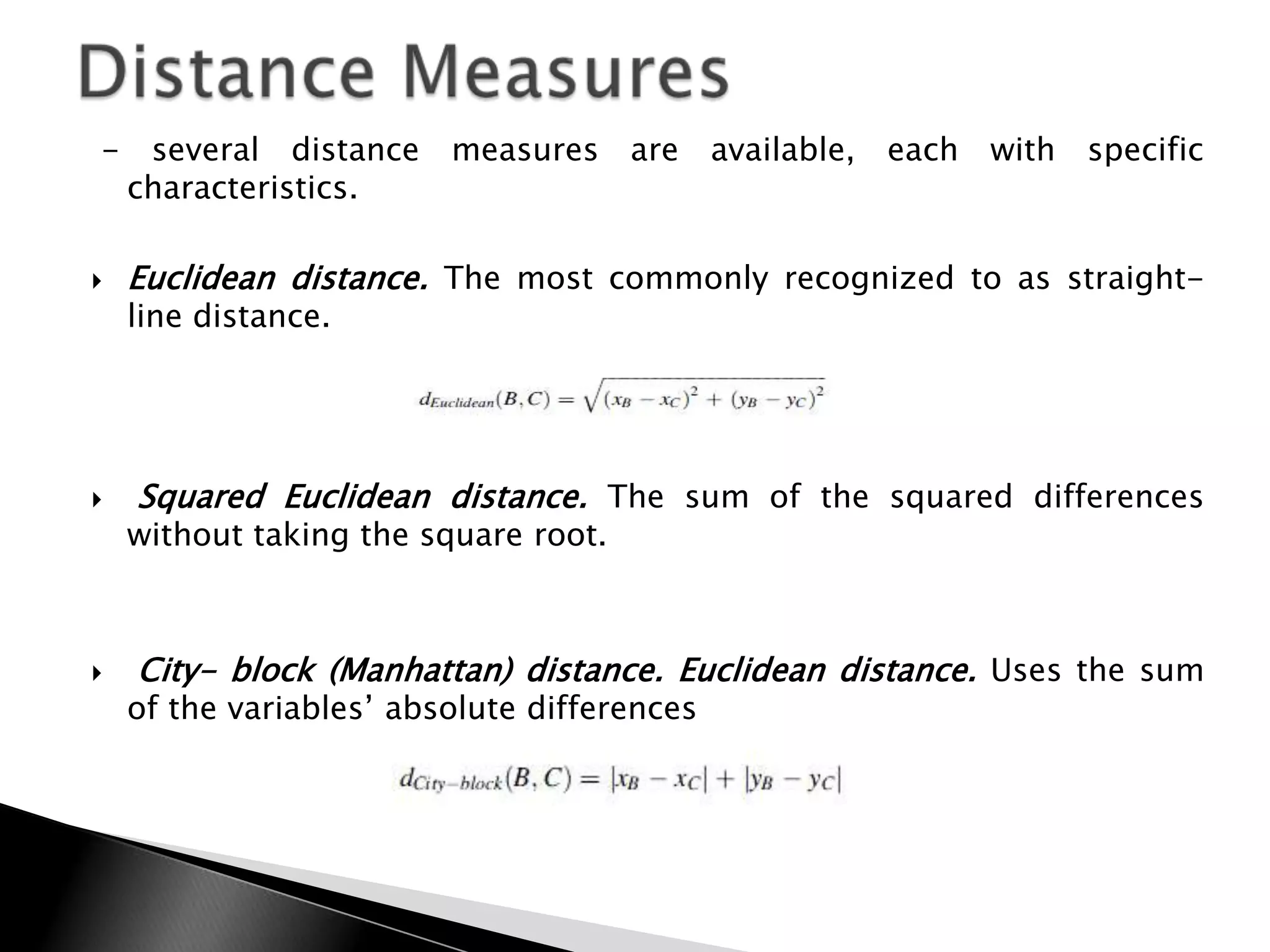 -    several distance    measures are        available,   each with   specific
    characteristics.

   Euclidean distance. The most commonly recognized to as straight-
    line distance.




   Squared Euclidean distance. The sum of the squared differences
    without taking the square root.



   City- block (Manhattan) distance. Euclidean distance. Uses the sum
    of the variables‟ absolute differences
 