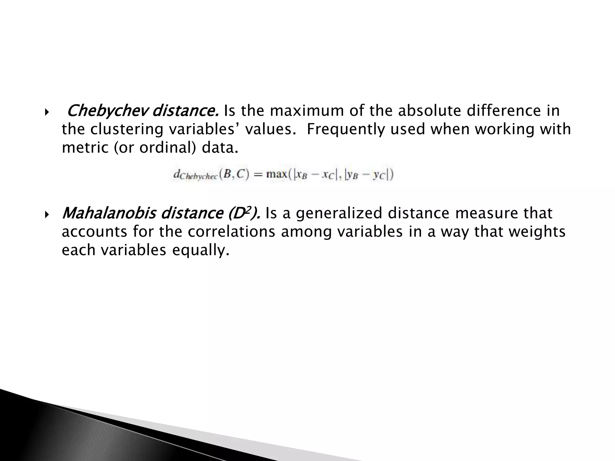    Chebychev distance. Is the maximum of the absolute difference in
    the clustering variables‟ values. Frequently used when working with
    metric (or ordinal) data.



   Mahalanobis distance (D2). Is a generalized distance measure that
    accounts for the correlations among variables in a way that weights
    each variables equally.
 