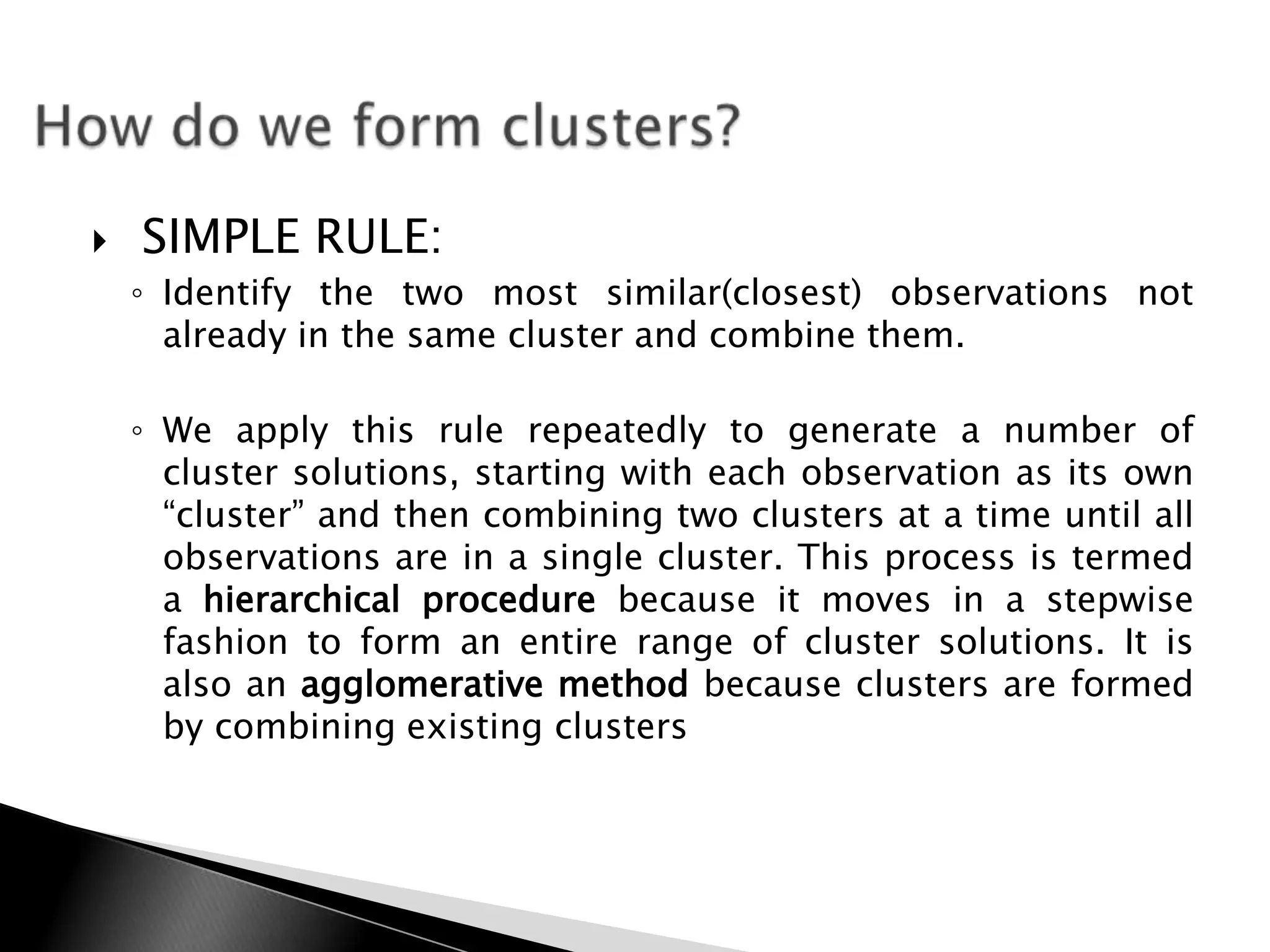    SIMPLE RULE:
    ◦ Identify the two most similar(closest) observations not
      already in the same cluster and combine them.

    ◦ We apply this rule repeatedly to generate a number of
      cluster solutions, starting with each observation as its own
      “cluster” and then combining two clusters at a time until all
      observations are in a single cluster. This process is termed
      a hierarchical procedure because it moves in a stepwise
      fashion to form an entire range of cluster solutions. It is
      also an agglomerative method because clusters are formed
      by combining existing clusters
 