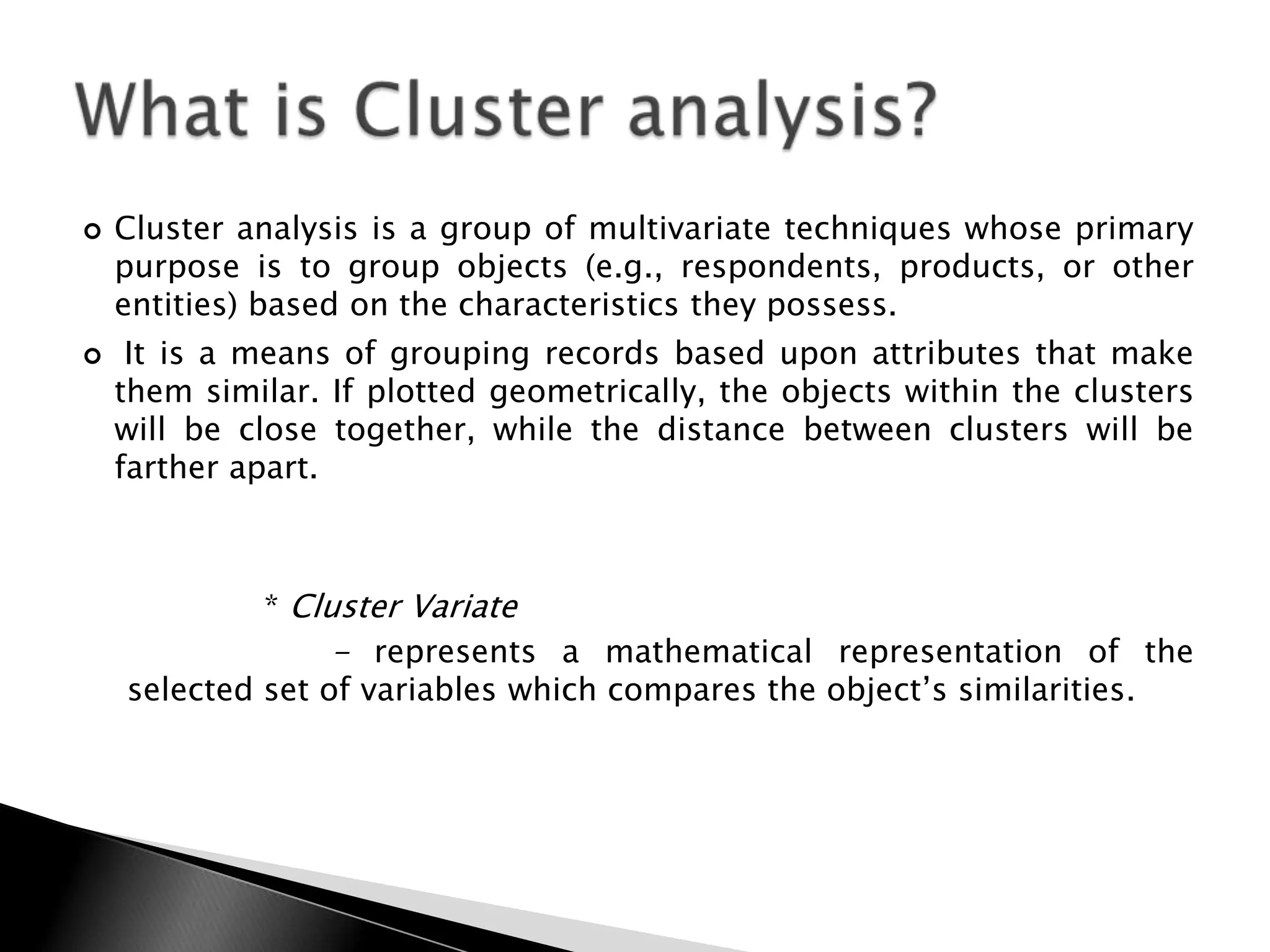    Cluster analysis is a group of multivariate techniques whose primary
    purpose is to group objects (e.g., respondents, products, or other
    entities) based on the characteristics they possess.
    It is a means of grouping records based upon attributes that make
    them similar. If plotted geometrically, the objects within the clusters
    will be close together, while the distance between clusters will be
    farther apart.



             * Cluster Variate
                  - represents a mathematical representation of the
    selected set of variables which compares the object‟s similarities.
 