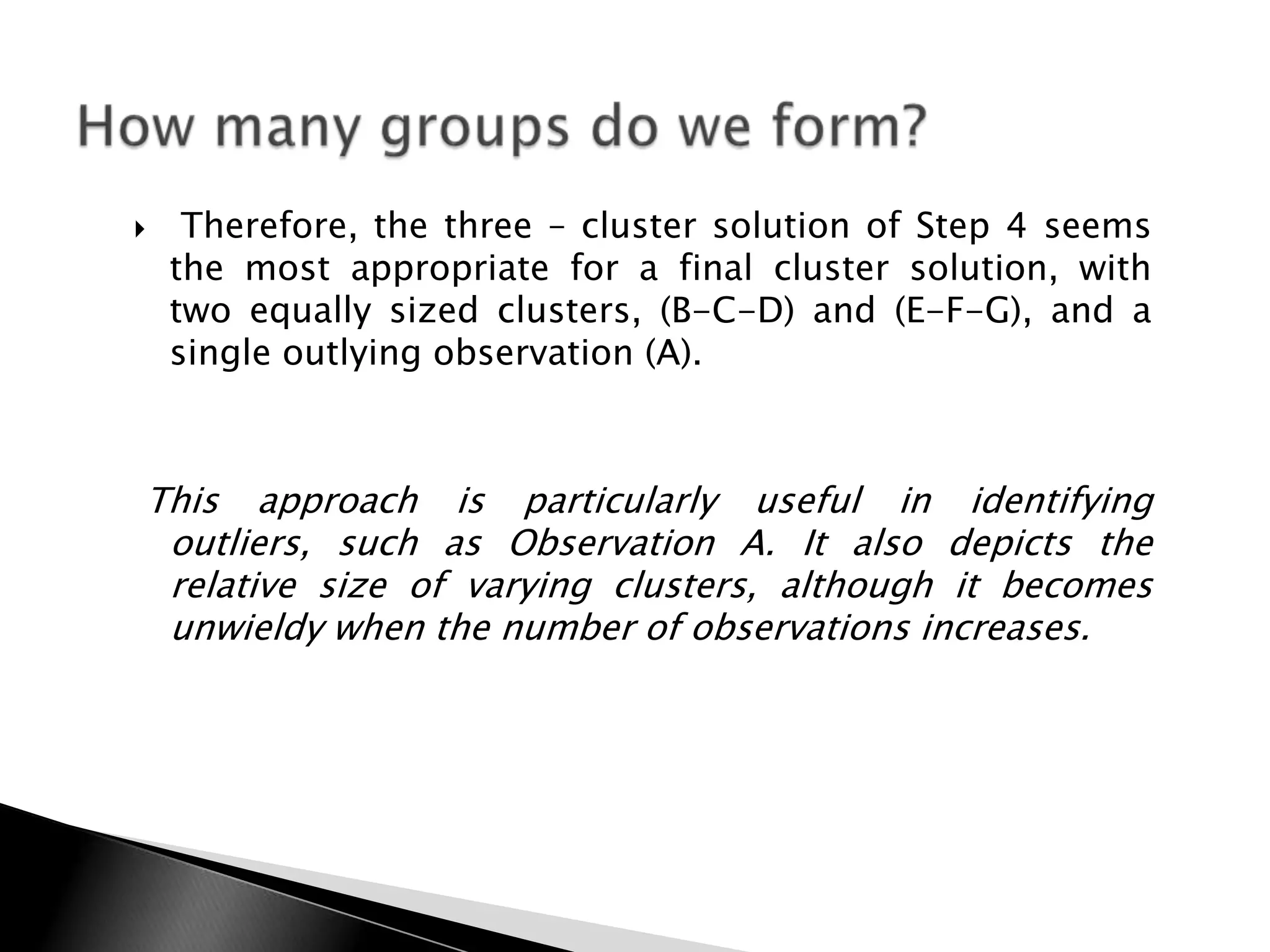     Therefore, the three – cluster solution of Step 4 seems
    the most appropriate for a final cluster solution, with
    two equally sized clusters, (B-C-D) and (E-F-G), and a
    single outlying observation (A).



This approach is particularly useful in identifying
 outliers, such as Observation A. It also depicts the
 relative size of varying clusters, although it becomes
 unwieldy when the number of observations increases.
 