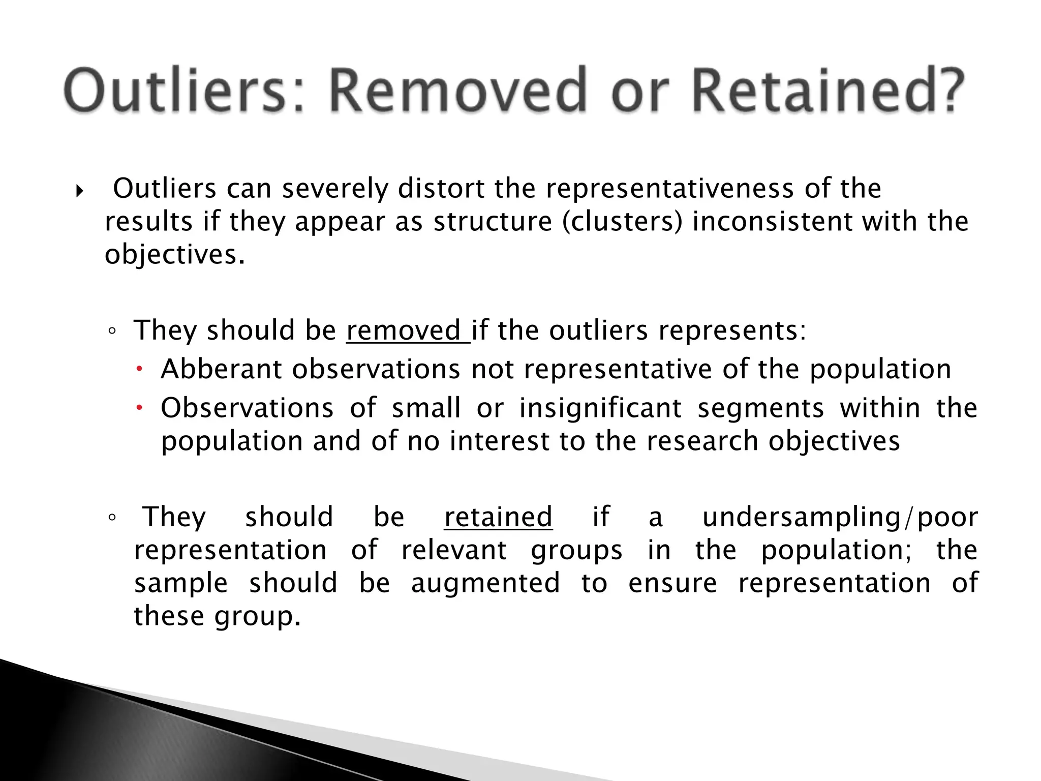     Outliers can severely distort the representativeness of the
    results if they appear as structure (clusters) inconsistent with the
    objectives.

    ◦ They should be removed if the outliers represents:
       Abberant observations not representative of the population
       Observations of small or insignificant segments within the
        population and of no interest to the research objectives

    ◦ They should be retained if a undersampling/poor
      representation of relevant groups in the population; the
      sample should be augmented to ensure representation of
      these group.
 