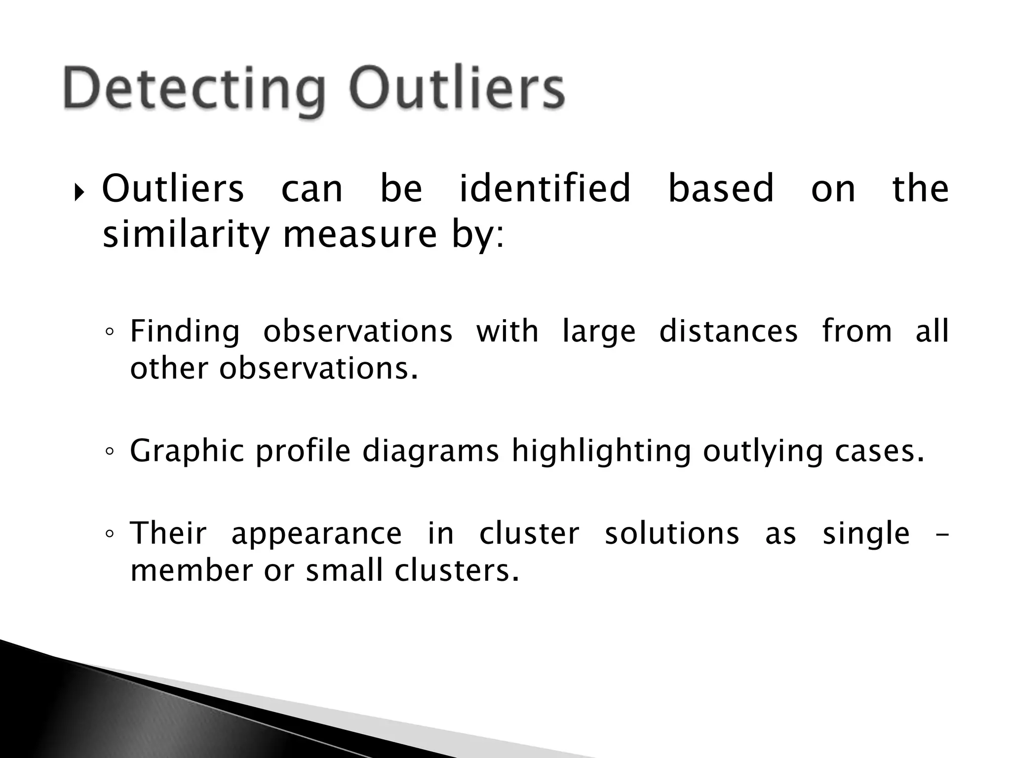    Outliers can be identified based on the
    similarity measure by:

    ◦ Finding observations with large distances from all
      other observations.

    ◦ Graphic profile diagrams highlighting outlying cases.

    ◦ Their appearance in cluster solutions as single –
      member or small clusters.
 